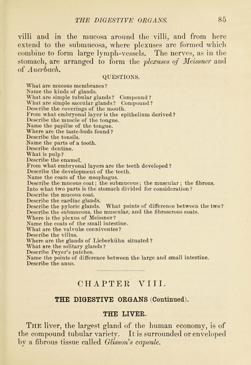 villi and in the mucosa around the villi, and from here extend to the siibmucosa, where plexuses are formed which combine to form large lymph-vessels. The nerves, as in the stomach, are arranged to form the plexuses of Ileissner and of Auerbach, QUESTIONS. What are mucous membranes? Name the kinds of glauds. What are simple tubular glauds? Compound? What are simple saccular glands? Compound? Describe the coverings of the mouth. From what embryonal layer is the epithelium derived? Describe the muscle of the tongue. Name the papillte of the tongue. Where are the taste-buds found ? Describe the tonsils. Name the parts of a tooth. Describe dentine. What is pulp? Describe the enamel. From what embryonal layers are the teeth developed ? Describe the development of the teeth. Name the coats of the oesophagus. Describe the mucous coat; the submucous; the muscular ; the fibrous. Into what two parts is the stomach divided for consideration ? Describe the mucous coat. Describe the cardiac glands. Describe the pyloric glands. What points of difference between the two? Describe the submucous, the muscular, and the fibroserous coats. Where is the plexus of Meissner? Name the coats of the small intestine. What are the valvulse conniventes? Describe the villus. Where are the glands of Lieberkiihn situated ? What are the solitary glands ? Describe Peyer’s patches. Name the points of difference between the large and small intestine. Describe the anus. CHAPTER VIII. THE DIGESTIVE ORGANS (Continued). THE LIVER. The liver, the largest gland of the human economy, is of the compound tubular variety. It is surrounded or enveloped by a fibrous tissue called GHsson’s capsule.