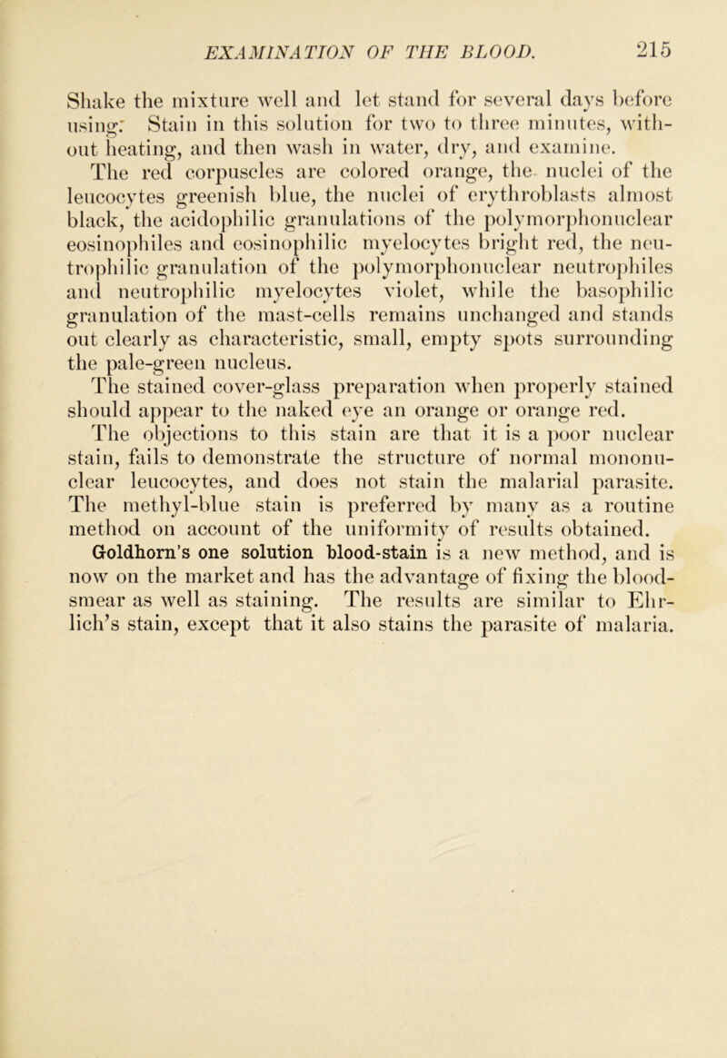 Shake the mixture well aiul let stand for several days before using: Stain in this solution for two to three minutes, with- out heating, and then wash in water, dry, and examine. The red corpuscles are colored orange, the nuclei of the leucocytes greenish blue, the nuclei of erythroblasts almost black, the acidophilic granulations of the polymorphonuclear eosinophiles and eosinophilic myelocytes bright red, the neu- trophilic granulation of the polymorphonuclear neutrophiles ami neutrophilic myelocytes violet, while the basophilic granulation of the mast-cells remains unchanged and stands out clearly as characteristic, small, empty spots surrounding the pale-green nucleus. The stained cover-glass preparation when properly stained should appear to the naked eye an orange or orange red. The objections to this stain are that it is a poor nuclear stain, fails to demonstrate the structure of normal mononu- clear leucocytes, and does not stain the malarial parasite. The methyl-blue stain is preferred by many as a routine method on account of the uniformity of results obtained. Goldhorn’s one solution blood-stain is a new method, and is now on the market and has the advantage of fixing the blood- smear as well as staining. The results are similar to Ehr- lich’s stain, except that it also stains the parasite of malaria.