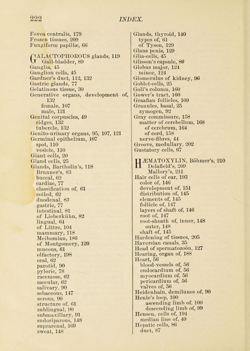Fovea centralis, 179 Frozen tissues, 209 Fungiform papillae, 66 nALACTOPHOROUS glands, 119 vJ Gall-bladder, 89 Ganglia, 45 Ganglion cells, 45 Gardner’s duct, 112, 132 Gastric glands, 77 Gelatinous tissue, 30 Generative organs, development of, 132 female, 107 male, 121 Genital corpuscles, 49 ridges, 132 tubercle, 132 Genito-urinary organs, 95, 107, 121 Germinal epithelium, 107 spot, 110 vesicle, 110 Giant cells, 20 Gland cells, 25 Glands, Bartholin’s, 118 Brunner’s, 83 buccal, 62 cardiac, 77 classification of, 61 coiled, 62 duodenal, 83 pistric, 77 intestinal, 81 of Lieberkiihn, 82 lingual, 64 of Littre, 104 mammary, 118 Meibomian, 186 of Montgomery, 120 mucous, 61 olfactory, 198 oral, 62 parotid, 90 pyloric, 78 racemose, 62 saccular, 62 salivary, 90 sebaceous, 147 serous, 90 structure of, 61 sublingual, 90 submaxillary, 91 sudoriparous, 148 suprarenal, 169 sweat, 148 Glands, thyroid, 140 types of, 61 of Tyson, 129 Gians penis, 129 Glia-cells, 45 Glisson’s capsule, 86 Globus major, 124 minor, 124 Glomerulus of kidney, 96 Goblet-cells, 25 Goll’s column, 160 Gower’s tract, 160 Graafian follicles, 109 Granules, basal, 25 zymogen, 92 Gray commissure, 158 matter of cerebellum, 168 of cerebrum, 164 of cord, 158 nerve-fibres, 44 Groove, medullary, 202 Gustatory cells, 67 HiEMATOXYLIN, Bohmer’s, 210 Delafield’s, 209 Mallory’s, 211 Hair cells of ear, 193 color of, 146 development of, 151 distribution of, 145 elements of, 145 follicle of, 147 layers of shaft of, 146 root of, 147 root-sheath of, inner, 148 outer, 148 shaft of, 145 Hardening of tissues, 205 Haversian canals, 35 Head of spermatozoon, 127 Hearing, organ of, 188 Heart, 56 blood-vessels of, 56 endocardium of, 56 myocardium of, 56 pericardium of, 56 valves of, 56 Heidenhain, demilunes of, 90 Henle’s loop, 100 ascending limb of, 100 descending limb of, 99 Hensen, cells of, 194 median line of, 40 Hepatic cells, 86 duct, 87