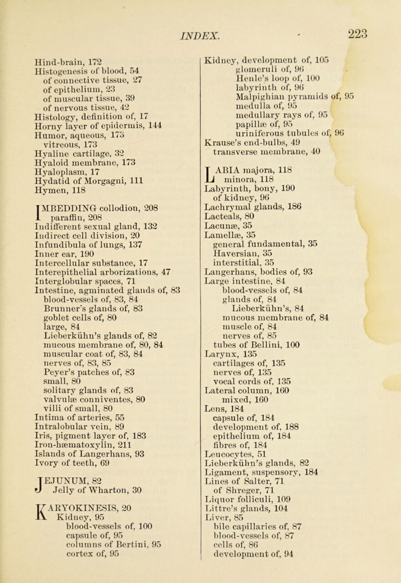 Hind-brain, 172 Histogenesis of blood, 54 of connective tissue, 27 of epithelium, 23 of muscular tissue, 39 of nervous tissue, 42 Histology, definition of, 17 Horny layer of epidermis, 144 Humor, aqueous, 173 vitreous, 173 Hyaline cartilage, 32 Hyaloid membrane, 173 Hyaloplasm, 17 Hydatid of Morgagni, 111 Hymen, 118 1MBEDDING collodion, 208 1 paraflin, 208 Indifierent sexual gland, 132 Indirect cell division, 20 Infundibula of lungs, 137 Inner ear, 190 Intercellular substance, 17 Interepithelial arborizations, 47 Interglobular spaces, 71 Intestine, agminated glands of, 83 blood-vessels of, 83, 84 Brunner’s glands of, 83 goblet cells of, 80 large, 84 Lieberkiihn’s glands of, 82 mucous membrane of, 80, 84 muscular coat of, 83, 84 nerves of, 83, 85 Beyer’s patches of, 83 small, 80 solitary glands of, 83 valvulge conniventes, 80 villi of small, 80 Intima of arteries, 55 Intralobular vein, 89 Iris, pigment layer of, 183 Iron-lisematoxylin, 211 Islands of Langerhans, 93 Ivory of teeth, 69 TE,TUNUM, 82 fj Jelly of Wharton, 30 KARYOKINESIS, 20 Kidney, 95 blood-vessels of, 100 capsule of, 95 columns of Bertini, 95 cortex of, 95 Kidney, development of, 105 glomeruli of, 96 Henle’s loop of, 100 labyrinth of, 96 Malpighian ])yramids of, 95 medulla of, 95 medullary rays of, 95 papillse of, 95 uriniferous tubules of, 96 Krause’s end-bulbs, 49 transverse membrane, 40 Labia majora, 118 minora, 118 Labyrinth, bony, 190 of kidney, 96 Lachrymal glands, 186 Lacteals, 80 Lacunae, 35 Lamellae, 35 general fundamental, 35 Haversian, 35 interstitial, 35 Langerhans, bodies of, 93 Large intestine, 84 blood-vessels of, 84 glands of, 84 Lieberkiibn’s, 84 mucous membrane of, 84 muscle of, 84 nerves of, 85 tubes of Bellini, 100 Larynx, 135 cartilages of, 135 nerves of, 135 vocal cords of, 135 Lateral column, 160 mixed, 160 Lens, 184 capsule of, 184 development of, 188 epithelium of, 184 fibres of, 184 Leucocytes, 51 Lieberkiibn’s glands, 82 Ligament, suspensory, 184 Lines of Salter, 71 of Shreger, 71 Li(iuor folliculi, 109 Littre’s glands, 104 Liver, 85 bile capillaries of, 87 blood-vessels of, 87 cells of, 86 development of, 94