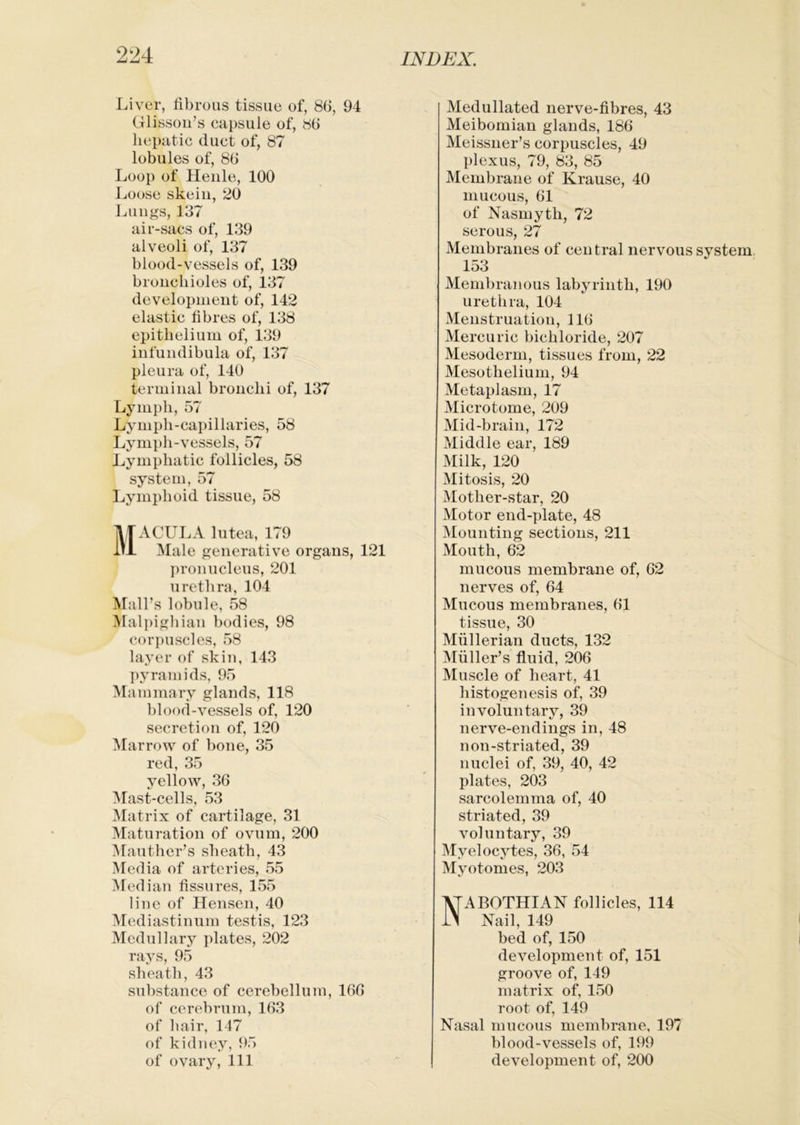 Liver, fibrous tissue of, 86, 94 Glissoii’s capsule of, 86 hepatic duct of, 87 lobules of, 86 Loop of Heiile, 100 Loose skein, 20 Lungs, 137 air-sacs of, 139 alveoli of, 137 blood-vessels of, 139 bronchioles of, 137 development of, 142 elastic fibres of, 138 epithelium of, 139 infundibula of, 137 pleura of, 140 terminal bronchi of, 137 Lymph, 57 Lymph-capillaries, 58 Lymph-vessels, 57 Jjymphatic follicles, 58 system, 57 ]jymphoid tissue, 58 Macula lutea, 179 Male generative organs, 121 ])ronucleus, 201 urethra, 104 Mall’s lobule, 58 Malpigbiau bodies, 98 cor])uscles, 58 layer of skin, 143 pyramids, 95 Mammary glands, 118 blood-vessels of, 120 secretion of, 120 Marrow of bone, 35 red, 35 yellow, 36 ^fast-cells, 53 Matrix of cartilage, 31 ^[aturation of ovum, 200 Afauther’s sheath, 43 Media of arteries, 55 Median fissures, 155 line of Hensen, 40 Mcidiastinum testis, 123 Medullary plates, 202 rays, 95 sheath, 43 substance of cerebellum, 166 of cerebrum, 163 of hair, 147 of kidney, 95 Medullated nerve-fibres, 43 Meibomian glands, 186 Meissner’s corpuscles, 49 plexus, 79, 83, 85 Membrane of Krause, 40 mucous, 61 of Nasmyth, 72 serous, 27 Membranes of central nervous system 153 Membranous labyrinth, 190 urethra, 104 Menstruation, 116 Mercuric bichloride, 207 Mesoderm, tissues from, 22 Mesothelium, 94 Metaplasm, 17 Microtome, 209 Mid-brain, 172 Middle ear, 189 Milk, 120 Mitosis, 20 Mother-star, 20 Motor end-plate, 48 Mounting sections, 211 Mouth, 62 mucous membrane of, 62 nerves of, 64 Mucous membranes, 61 tissue, 30 Mullerian ducts, 132 iVfuller’s fluid, 206 Muscle of heart, 41 histogenesis of, 39 involuntary, 39 nerve-endings in, 48 non-striated, 39 nuclei of, 39, 40, 42 plates, 203 sarcolemma of, 40 striated, 39 voluntary, 39 Myelocytes, 36, 54 Myotomes, 203 Nabothian follicles, 114 Nail, 149 bed of, 150 development of, 151 groove of, 149 matrix of, 150 root of, 149 Nasal mucous membrane, 197 blood-vessels of, 199