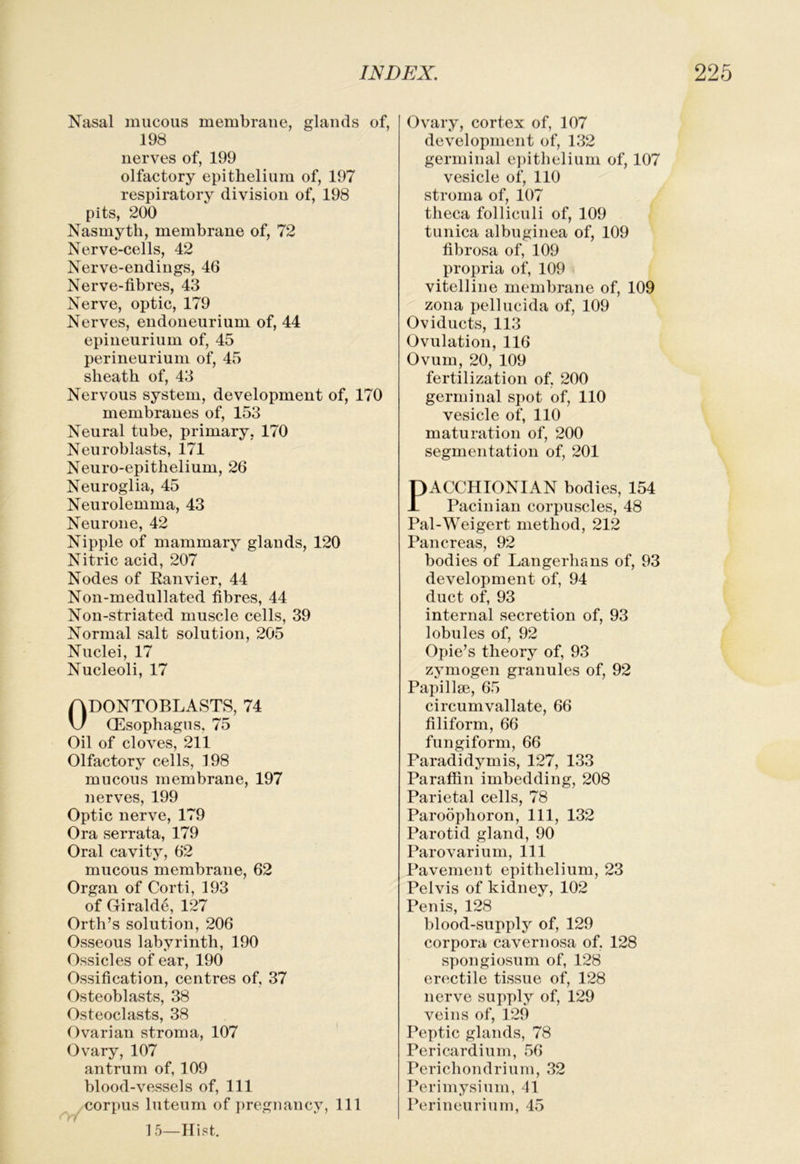 Nasal raucous raerabraue, glands of, 198 uerves of, 199 olfactory epitheliura of, 197 respiratory division of, 198 pits, 200 Nasmyth, membrane of, 72 Nerve-cells, 42 Nerve-endings, 46 Nerve-fibres, 43 Nerve, optic, 179 Nerves, endoueurium of, 44 epineurium of, 45 perineurium of, 45 sheath of, 43 Nervous system, development of, 170 membranes of, 153 Neural tube, primary, 170 Neuroblasts, 171 Neuro-epithelium, 26 Neuroglia, 45 Neurolemma, 43 Neurone, 42 Nipple of mammary glands, 120 Nitric acid, 207 Nodes of Eanvier, 44 Non-medullated fibres, 44 Non-striated muscle cells, 39 Normal salt solution, 205 Nuclei, 17 Nucleoli, 17 Odontoblasts, 74 Oesophagus, 75 Oil of cloves, 211 Olfactory cells, 198 mucous membrane, 197 nerves, 199 Optic nerve, 179 Ora serrata, 179 Oral cavity, 62 mucous membrane, 62 Organ of Corti, 193 of Giralde, 127 Orth’s solution, 206 Osseous labyrinth, 190 Ossicles of ear, 190 Ossification, centres of, 37 Osteoblasts, 38 Osteoclasts, 38 Ovarian stroma, 107 Ovary, 107 antrum of, 109 blood-vessels of. 111 corpus luteum of pregnancy, 111 15—Hist. Ovary, cortex of, 107 development of, 132 germinal e])ithelium of, 107 vesicle of, 110 stroma of, 107 theca folliculi of, 109 tunica albuginea of, 109 fibrosa of, 109 propria of, 109 vitelline membrane of, 109 zona pellucida of, 109 Oviducts, 113 Ovulation, 116 Ovum, 20, 109 fertilization of, 200 germinal S])ot of, 110 vesicle of, 110 maturation of, 200 segmentation of, 201 PACCHIONIAN bodies, 154 Pacinian corpuscles, 48 Pal-Weigert method, 212 Pancreas, 92 bodies of Langerhans of, 93 development of, 94 duct of, 93 internal secretion of, 93 lobules of, 92 Opie’s theory of, 93 zymogen granules of, 92 Papillae, 65 circumvallate, 66 filiform, 66 fungiform, 66 Paradidymis, 127, 133 Paraffin imbedding, 208 Parietal cells, 78 Paroophoron, 111, 132 Parotid gland, 90 Parovarium, 111 Pavement epithelium, 23 Pelvis of kidney, 102 Penis, 128 blood-supply of, 129 corpora cavernosa of, 128 spongiosum of, 128 erectile tissue of, 128 nerve supply of, 129 veins of, 129 Peptic glands, 78 Pericardium, 56 Perichondrium, 32 Perimysium, 41 Perineurium, 45