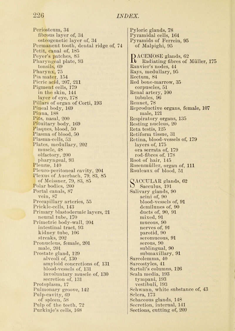 Periosteum, 34 fibrous layer of, 34 osteogenetic layer of, 34 Permanent tooth, dental ridge of, 74 Petit, canal of, 185 Peyer’s patches, 83 Pharyngeal plate, 93 tonsils, 69 Pharynx, 75 Pia mater, 154 Picric acid, 207, 211 Pigment cells, 179 in the skin, 144 layer of eye, 178 Pillars of organ of Corti, 193 Pineal body, 169 Pinna, 188 Pits, nasal, 200 Pituitary body, 169 Phupies, blood, 50 Plasma of blood, 50 Plasma-cells, 53 Plates, medullary, 202 muscle, 48 olfactory, 200 {)haryngcal, 93 Pleune, 140 Pleiiro-peritoneal cavity, 204 Plexus of Auerbach, 79, 83, 85 of Meissner, 79, 83, 85 Polar bodies, 200 Portal canals, 87 vein, 87 Precapillary arteries, 55 Prickle-cel is, 143 Primary blastodermic layers, 21 neural tube, 170 Primetric body-wall, 204 intestinal tract, 93 kidney tube, 106 streaks, 202 Pronucleus, female, 201 male, 201 Prostate gland, 129 alveoli of, 130 amyloid concretions of, 131 blood-vessels of, 131 involuntary muscle of, 130 secretion of, 131 Protoplasm, 17 Pulmonary groove, 142 Pulp-cavity, 69 of spleen, 58 Pulp of the teeth, 72 Purkinje’s cells, 168 Pyloric glands, 78 Pyramidal cells, 164 Pyramids of Ferrein, 95 of Malpighi, 95 Racemose glands, 62 Kadiating fibres of Muller, 1 Eanvier’s nodes, 44 Pays, medullary, 95 Pectum, 84 Ped bone-marrow, 35 corpuscles, 51 Penal artery, 100 tubules, 96 Pennet, 78 Peproductive organs, female, 107 male, 121 Pespiratory organs, 135 Posting nucleus, 20 Peta testis, 125 Petiform tissue, 31 Petina, blood-vessels of, 179 layers of, 175 ora serrata of, 179 rod-fibres of, 178 Poot of hair, 145 Posenrnuller, organ of, 111 Pouleaux of blood, 51 QACCULAP glands, 62 U Sacculus, 191 Salivary glands, 90 acini of, 90 blood-vessels of, 91 demilunes of, 90 ducts of, 90, 91 mixed, 91 mucous, 90 nerves of, 91 parotid, 90 seromucous, 91 serous, 90 sublingual, 90 submaxillary, 91 Sarcolemma, 40 Sarcostyles, 41 Sartoli’s columns, 126 Scala media, 193 tympani, 193 vestibuli, 193 Schwann, white substance of, 43 Sclera, 173 Sebaceous glands, 148 Secretion, internal, 141 Sections, cutting of, 209