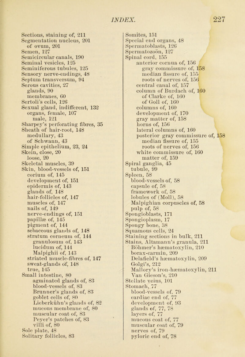 Sections, staining of, 211 Segmentation nucleus, 201 of ovum, 201 Semen, 127 Semicircular canals, 190 Seminal vesicles, 125 Seminiferous tubules, 125 Sensory nerve-endings, 48 Septum transversum, 94 Serous cavities, 27 glands, 90 membranes, 60 Sertoli’s cells, 126 Sexual gland, indifferent, 132 organs, female, 107 male, 121 Sliarpey’s perforating fibres, 35 Sheath of hair-root, 148 medullary, 43 of Schwann, 43 Simple epithelium, 23, 24 Skein, close, 20 loose, 20 Skeletal muscles, 39 Skin, blood-vessels of, 151 corium of, 145 development of, 151 epidermis of, 143 glands of, 148 hair-follicles of, 147 muscles of, 147 nails of, 149 nerve-endings of, 151 papillae of, 145 pigment of, 144 sebaceous glands of, 148 stratum corneum of, 144 granulosnm of, 143 lucidum of, 144 Malpighii of, 143 striated muscle-fibres of, 147 sweat-glands of, 148 true, 145 Small intestine, 80 agminated glands of, 83 blood-vessels of, 83 Brunner’s glands of, 83 goblet cells of, 80 Lieberkiihn’s glands of, 82 mucous membrane of, 80 muscular coat of, 83 Beyer’s patches of, 83 villi of, 80 Sole plate, 48 Solitary follicles, 83 Somites, 151 Special end organs, 48 Spermatoblasts, 126 S])ermat()zo(”m, 127 Spinal cord, 155 anterior cornua of, 156 gray commissure of, 158 median fissure of, 155 roots of nerves of, 156 central canal of, 157 column of Burdach of, 160 of Clarke of, 160 of Goll of, 160 columns of, 160 develox)ment of, 170 gray matter of, 158 horns of, 156 lateral columns of, 160 posterior gray commissure of, 158 median fissure of, 155 roots of nerves of, 156 white commissure of, 160 matter of, 159 Spiral ganglia, 45 tubule, 99 Spleen, 58 blood-vessels of, 58 capsule of, 58 framework of, 58 lobules of (Moll), 58 Mali)ighian corjiuscles of, 58 pulp of, 58 Spongioblasts, 171 Spongioxdasm, 17 Spongy bone, 38 Squamous cells, 24 Staining sections in bulk, 211 Stains, Altamann’s granula, 211 Bohmer’s hsematoxylin, 210 borax-carmin, 209 Delafield’s htematoxylin, 209 Golgi’s, 212 Mallory’s iron-haematoxylin, 211 Van Gieson’s, 210 Stellate veins, 101 Stomach, 77 blood-vessels of, 79 cardiac end of, 77 development of, 93 glands of, 77, 78 layers of, 77 mucous coat of, 77 muscular coat of, 79 nerves of, 79 pyloric end of, 78