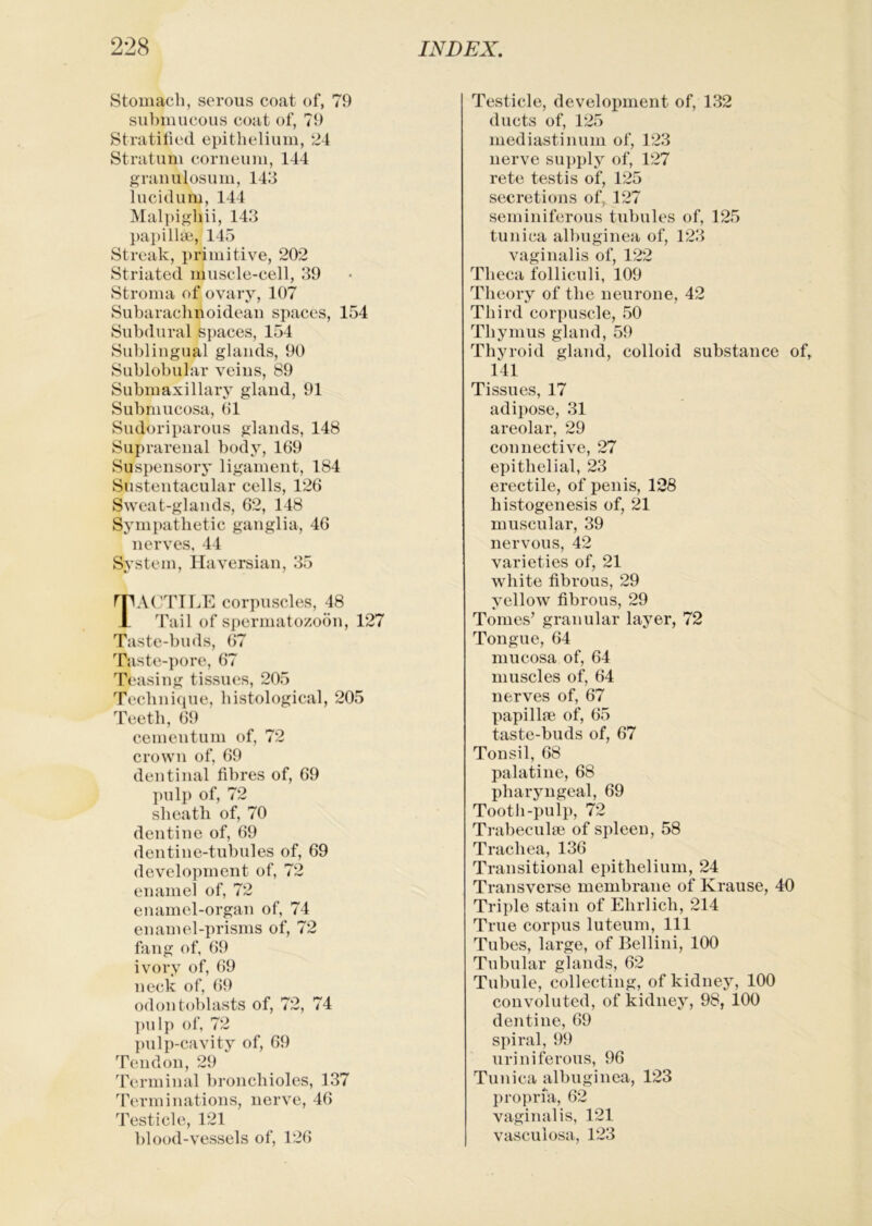 Stomach, serous coat of, 79 submucous coat of, 79 Stratihed epithelium, 24 Stratum coriieum, 144 grauulosum, 143 lucidum, 144 Malpighii, 143 l)ai)illiB, 145 Streak, primitive, 202 Striated muscle-cell, 39 Stroma of ovary, 107 Subarachnoideau spaces, 154 Subdural spaces, 154 Sublingual glands, 90 Sublobular veins, 89 Submaxillary gland, 91 Submucosa, 61 Sudoriparous glands, 148 Suprarenal body, 169 Suspensory ligament, 184 Sustentacular cells, 126 Sweat-glands, 62, 148 Sympathetic ganglia, 46 nerves, 44 System, Haversian, 35 rPACTILE corpuscles, 48 1 Tail of spermatozoon, 127 Taste-buds, 67 Taste-i>ore, 67 Teasing tissues, 205 Tecbni(iue, histological, 205 d^eetb, 69 cementum of, 72 crown of, 69 dentinal fibres of, 69 pulp of, 72 sheath of, 70 dentine of, 69 dentine-tubules of, 69 development of, 72 enamel of, 72 enamel-organ of, 74 enamel-prisms of, 72 fang of, 69 ivory of, 69 neck of, (>9 odontoblasts of, 72, 74 pulp of, 72 pulp-cavity of, 69 Tendon, 29 'rcrminal bronchioles, 137 Terminations, nerve, 46 Testicle, 121 blood-vessels of, 126 Testicle, development of, 132 ducts of, 125 mediastinum of, 123 nerve supply of, 127 rete testis of, 125 secretions of 127 seminiferous tubules of, 125 tunica albuginea of, 123 vaginalis of, 122 Theca folliculi, 109 Theory of the neurone, 42 Third corpuscle, 50 Thymus gland, 59 Thyroid gland, colloid substance of, 141 Tissues, 17 adipose, 31 areolar, 29 connective, 27 epithelial, 23 erectile, of penis, 128 histogenesis of, 21 muscular, 39 nervous, 42 varieties of, 21 white fibrous, 29 yellow fibrous, 29 Tomes’ granular layer, 72 Tongue, 64 mucosa of, 64 muscles of, 64 nerves of, 67 papilla? of, 65 taste-buds of, 67 Tonsil, 68 palatine, 68 pharyngeal, 69 Tootli-pulp, 72 Trabecula? of spleen, 58 Trachea, 136 Transitional epithelium, 24 Transverse membrane of Krause, 40 Triple stain of Ehrlich, 214 True corpus luteum. 111 Tubes, large, of Bellini, 100 Tubular glands, 62 Tubule, collecting, of kidney, 100 convoluted, of kidney, 98, 100 dentine, 69 spiral, 99 uriniferous, 96 Tunica albuginea, 123 proi)i’fa, 62 vaginalis, 121 vasculosa, 123