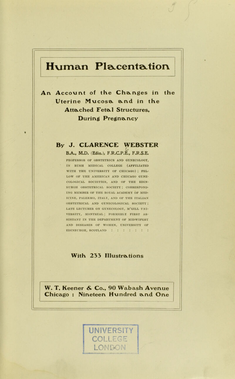 Human Ple^cente^tiorv An Account of the Changes in the Uterine Mucosa and in the Attached Feta.1 Structures, During Pregnancy By J. CLARENCE WEBSTER . B.A., M.D. (Edin.)* F.R.C.P.E., F.R.S.E. PROFESSOR OF OBSTETRICS AND GYNECOLOGY, IN RUSH MEDICAL COLLEGE (AFFILIATED WITH THE UNIVERSITY OF CHICAGO) ; FEL- LOW OF THE AMERICAN AND CHICAGO GYNE- COLOGICAL SOCIETIES, AND OF THE EDIN- BURGH OBSTETRICAL SOCIETY; CORRESPOND- ING MEMBER OF THE ROYAL ACADEMY OF MED- ICINE, PALERMO, ITALY, AND OF THE ITALIAN OBSTETRICAL AND GYNECOLOGICAL SOCIETY ; LATE LECTURER ON GYNECOLOGY, MCGILL UNI- VERSITY, MONTREAL ; FORMERLY FIRST AS- SISTANT IN THE DEPARTMENT OF MIDWIFERY AND DISEASES OF WOMEN, UNIVERSITY OF Edinburgh, Scotland : : : : : : : With 233 Illustrations W. T. Keener 6* Co., 90 Wabash Avenue Chicago : Nineteen Hundred Qcnd One UNIVERSITY COLLEGE LONDON I !