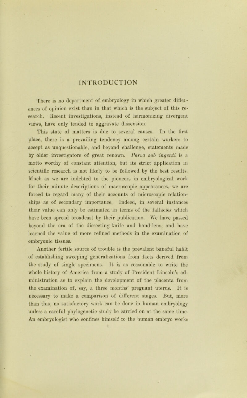 INTRODUCTION There is no department of embryology in which greater difici- ences of opinion exist than in that which is the subject of this re- search. Recent investigations, instead of harmonizing divergent views, have only tended to aggravate dissension. This state of matters is due to several causes. In the first place, there is a prevailing tendency among certain workers to accept as unquestionable, and beyond challenge, statements made by older investigators of great renown. Parva sub ingenti is a motto worthy of constant attention, but its strict application in scientific research is not likely to be followed by the best results. Much as we are indebted to the pioneers in embryological work for their minute descriptions of macroscopic appearances, we are forced to regard many of their accounts of microscopic relation- ships as of secondary importance. Indeed, in several instances their value can only be estimated in terms of the fallacies which have been spread broadcast by their publication. We have passed beyond the era of the dissecting-knife and hand-lens, and have learned the value of more refined methods in the examination of embryonic tissues. Another fertile source of trouble is the prevalent baneful habit of establishing sweeping generalizations from facts derived from the study of single specimens. It is as reasonable to write the whole history of America from a study of President Lincoln’s ad- ministration as to explain the development of the placenta from the examination of, say, a three months’ pregnant uterus. It is necessary to make a comparison of different stages. But, more than this, no satisfactory work can be done in human embryology unless a careful phylogenetic study be carried on at the same time. An embryologist who confines himself to the human embryo works