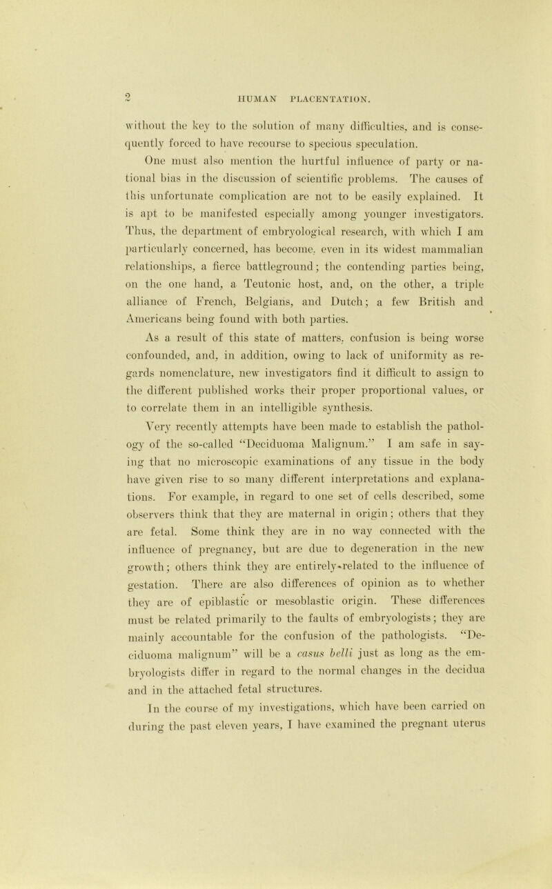 0 without the key to the solution of many difficulties, and is conse- quently forced to have recourse to specious speculation. One must also mention the hurtful influence of party or na- tional bias in the discussion of scientific problems. The causes of this unfortunate complication are not to he easily explained. It is apt to be manifested especially among younger investigators. Thus, the department of embryological research, with which I am particularly concerned, lias become, even in its widest mammalian relationships, a fierce battleground; the contending parties being, on the one hand, a Teutonic host, and, on the other, a triple alliance of French, Belgians, and Dutch; a few British and Americans being found with both parties. As a result of this state of matters, confusion is being worse confounded, and, in addition, owing to lack of uniformity as re- gards nomenclature, new investigators find it difficult to assign to the different published works their proper proportional values, or to correlate them in an intelligible synthesis. Very recently attempts have been made to establish the pathol- ogy of the so-called “Deciduoma Malignum.” I am safe in say- ing that no microscopic examinations of any tissue in the body have given rise to so many different interpretations and explana- tions. For example, in regard to one set of cells described, some observers think that they are maternal in origin; others that they are fetal. Some think they are in no way connected with the influence of pregnancy, but are due to degeneration in the new growth; others think they are entirely-related to the influence of gestation. There are also differences of opinion as to whether they are of epiblastic or mesoblastic origin. These differences must be related primarily to the faults of embryologists; they are mainly accountable for the confusion of the pathologists. ‘‘De- ciduoma malignum will be a casus belli just as long as the em- bryologists differ in regard to the normal changes in the decidua and in the attached fetal structures. In the course of my investigations, which have been carried on during; the past eleven years, T have examined the pregnant uterus