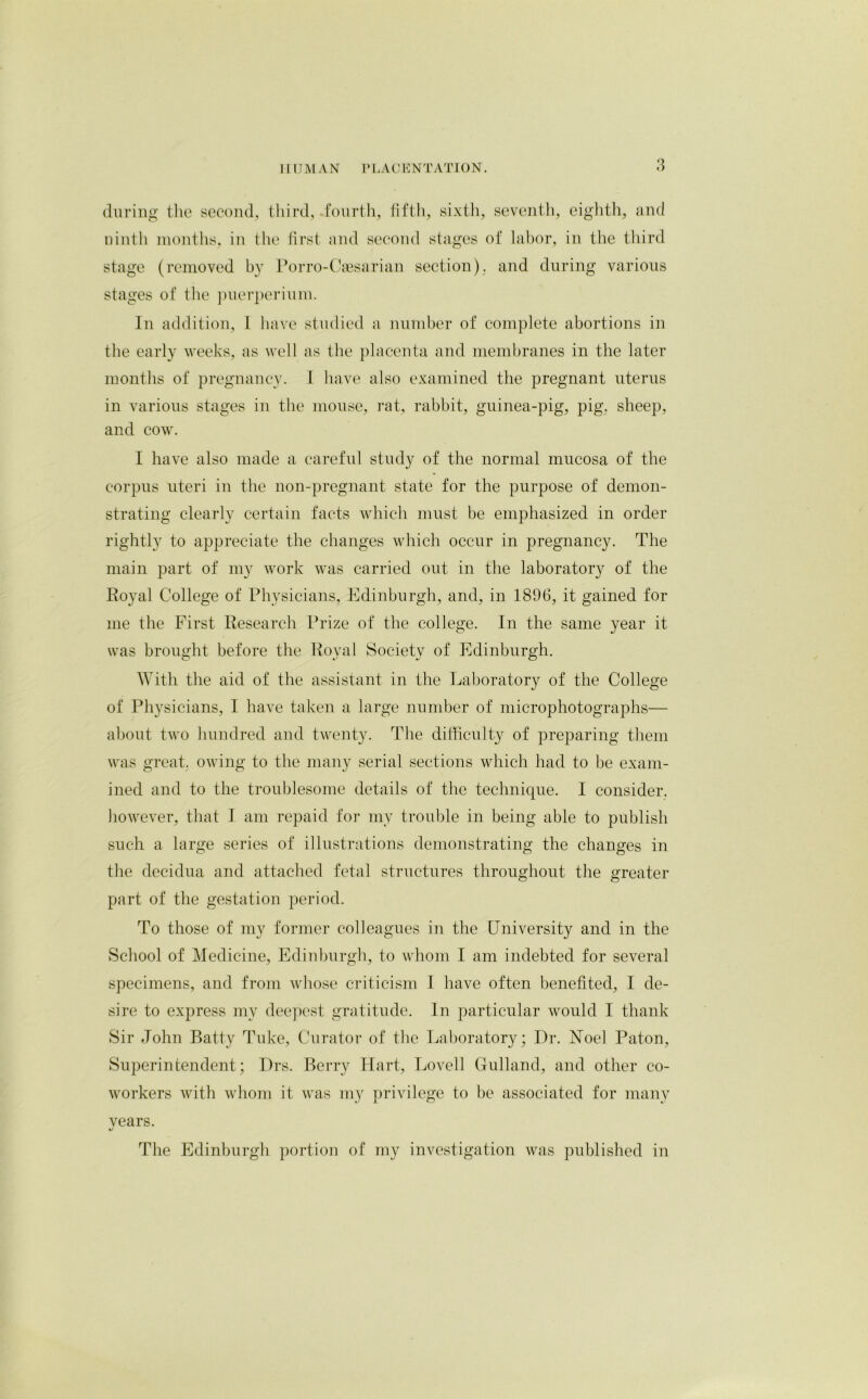 during the second, third, .fourth, fifth, sixth, seventh, eighth, and ninth months, in the first and second stages of labor, in the third stage (removed by Porro-Caesarian section), and during various stages of the puerperium. In addition, 1 have studied a number of complete abortions in the early weeks, as well as the placenta and membranes in the later months of pregnancy. I have also examined the pregnant uterus in various stages in the mouse, rat, rabbit, guinea-pig, pig, sheep, and cow. I have also made a careful study of the normal mucosa of the corpus uteri in the non-pregnant state for the purpose of demon- strating clearly certain facts which must be emphasized in order rightly to appreciate the changes which occur in pregnancy. The main part of my work was carried out in the laboratory of the Royal College of Physicians, Edinburgh, and, in 1896, it gained for me the First Research Prize of the college. In the same year it was brought before the Royal Society of Edinburgh. With the aid of the assistant in the Laboratory of the College of Physicians, I have taken a large number of microphotographs— about two hundred and twenty. The difficulty of preparing them was great, owing to the many serial sections which had to be exam- ined and to the troublesome details of the technique. I consider, however, that I am repaid for my trouble in being able to publish such a large series of illustrations demonstrating the changes in the decidua and attached fetal structures throughout the greater part of the gestation period. To those of my former colleagues in the University and in the School of Medicine, Edinburgh, to whom I am indebted for several specimens, and from whose criticism I have often benefited, I de- sire to express my deepest gratitude. In particular would I thank Sir John Batty Tuke, Curator of the Laboratory; Dr. Noel Paton, Superintendent; Drs. Berry Hart, Lovell Gulland, and other co- workers with whom it was my privilege to be associated for many vears. The Edinburgh portion of my investigation was published in