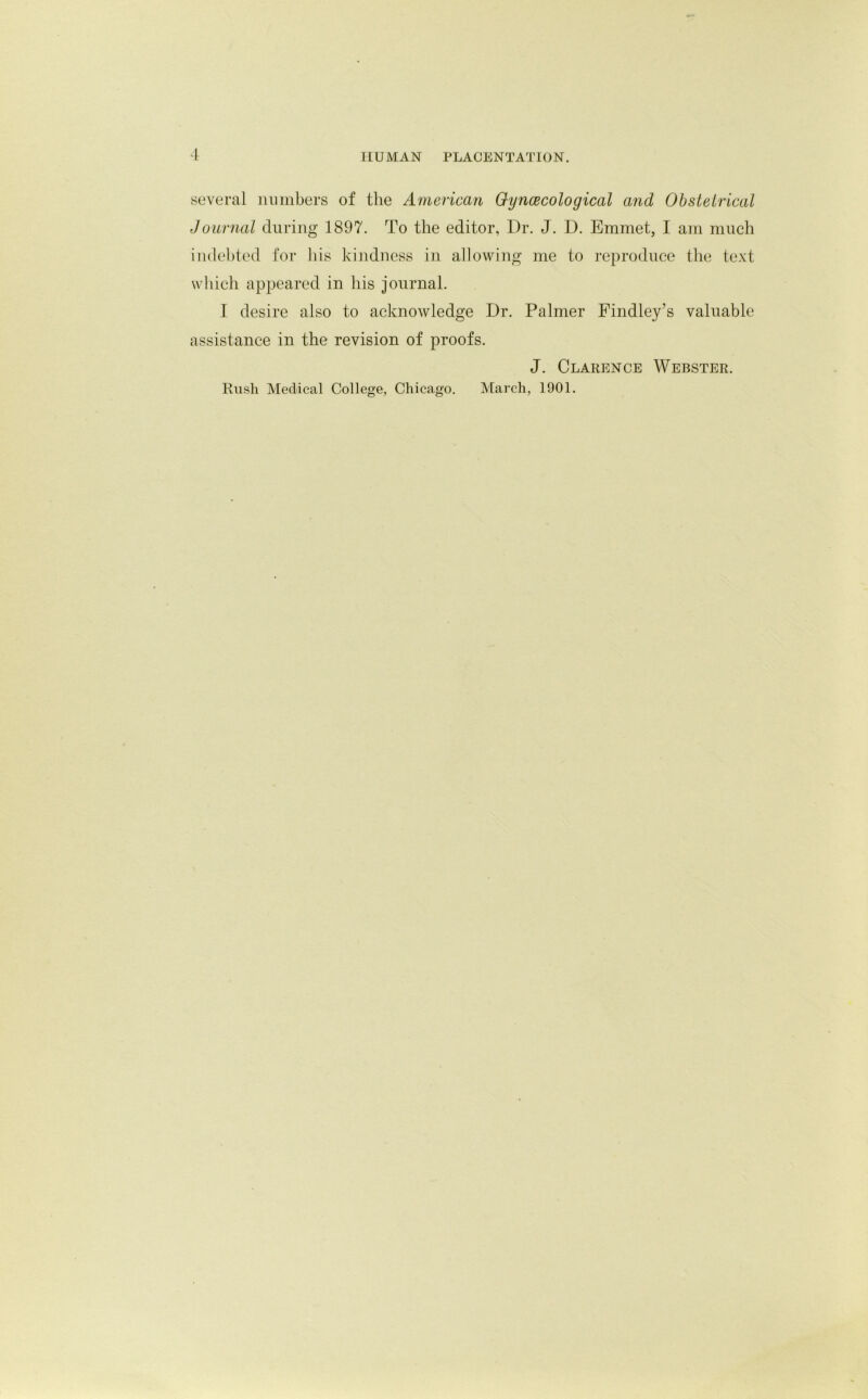 several numbers of the American Gynaecological and Obstetrical Journal during 1897. To the editor, Dr. J. D. Emmet, I am much indebted for his kindness in allowing me to reproduce the text which appeared in his journal. I desire also to acknowledge Dr. Palmer Findley’s valuable assistance in the revision of proofs. J. Clarence Webster. Rush Medical College, Chicago. March, 1901.