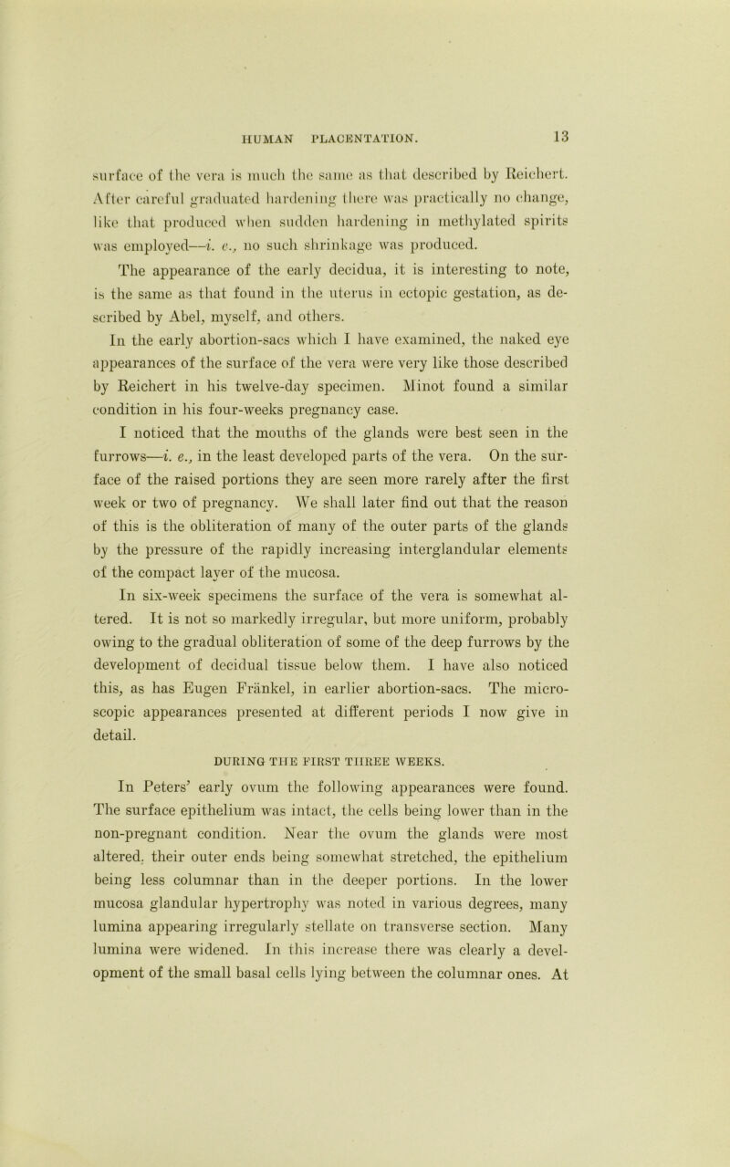 surface of the vera is much the same as that described by Reichert. After careful graduated hardening there was practically no change, like that produced when sudden hardening in methylated spirits was employed—i. c., no such shrinkage was produced. The appearance of the early decidua, it is interesting to note, is the same as that found in the uterus in ectopic gestation, as de- scribed by Abel, myself, and others. In the early abortion-sacs which I have examined, the naked eye appearances of the surface of the vera were very like those described by Reichert in his twelve-day specimen. Minot found a similar condition in his four-weeks pregnancy case. I noticed that the mouths of the glands were best seen in the furrows—i. e., in the least developed parts of the vera. On the sur- face of the raised portions they are seen more rarely after the first week or two of pregnancy. We shall later find out that the reason of this is the obliteration of many of the outer parts of the glands by the pressure of the rapidly increasing interglandular elements of the compact layer of the mucosa. In six-week specimens the surface of the vera is somewhat al- tered. It is not so markedly irregular, but more uniform, probably owing to the gradual obliteration of some of the deep furrows by the development of decidual tissue below them. I have also noticed this, as has Eugen Frankel, in earlier abortion-sacs. The micro- scopic appearances presented at different periods I now give in detail. DURING THE FIRST THREE WEEKS. In Peters’ early ovum the following appearances were found. The surface epithelium was intact, the cells being lower than in the non-pregnant condition. Near the ovum the glands were most altered, their outer ends being somewhat stretched, the epithelium being less columnar than in the deeper portions. In the lower mucosa glandular hypertrophy was noted in various degrees, many lumina appearing irregularly stellate on transverse section. Many lumina were widened. In this increase there was clearly a devel- opment of the small basal cells lying between the columnar ones. At