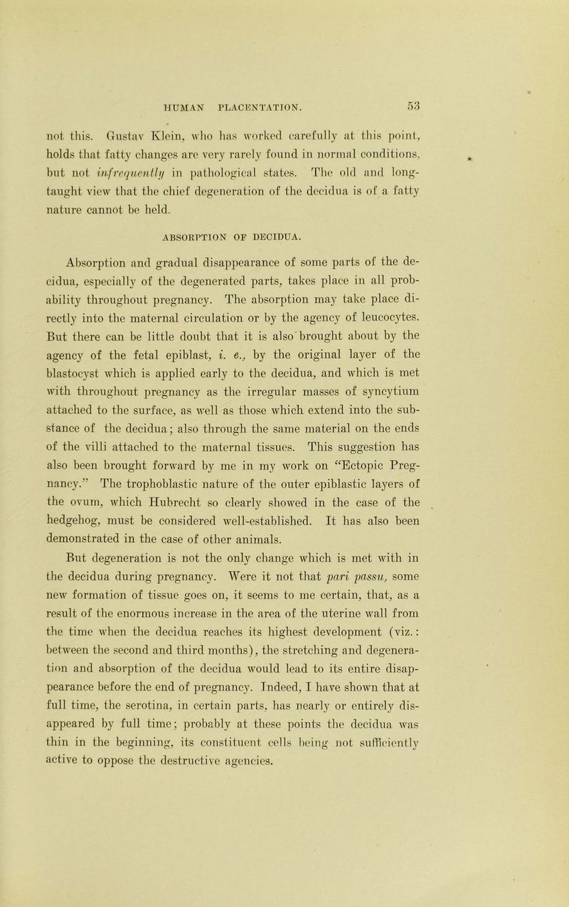 not this. Gustav Klein, who has worked carefully at this point, holds that fatty changes are very rarely found in normal conditions, but not infrequently in pathological states. The old and long- taught view that the chief degeneration of the decidua is of a fatty nature cannot be held. ABSORPTION OF DECIDUA. Absorption and gradual disappearance of some parts of the de- cidua, especially of the degenerated parts, takes place in all prob- ability throughout pregnancy. The absorption may take place di- rectly into the maternal circulation or by the agency of leucocytes. But there can be little doubt that it is also brought about by the agency of the fetal epiblast, i. e.} by the original layer of the blastocyst which is applied early to the decidua, and which is met with throughout pregnancy as the irregular masses of syncytium attached to the surface, as well as those which extend into the sub- stance of the decidua; also through the same material on the ends of the villi attached to the maternal tissues. This suggestion has also been brought forward by me in my work on “Ectopic Preg- nancy.** The trophoblastic nature of the outer epiblastic layers of the ovum, which Hubrecht so clearly showed in the case of the hedgehog, must be considered well-established. It has also been demonstrated in the case of other animals. But degeneration is not the only change which is met with in the decidua during pregnancy. Were it not that pari passu, some new formation of tissue goes on, it seems to me certain, that, as a result of the enormous increase in the area of the uterine wall from the time when the decidua reaches its highest development (viz.: between the second and third months), the stretching and degenera- tion and absorption of the decidua would lead to its entire disap- pearance before the end of pregnancy. Indeed, I have shown that at full time, the serotina, in certain parts, has nearly or entirely dis- appeared by full time; probably at these points the decidua was thin in the beginning, its constituent cells being not sufficiently active to oppose the destructive agencies.
