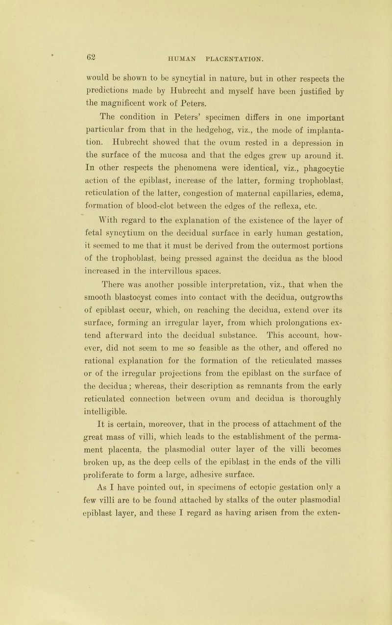would be shown to be syncytial in nature, but in other respects the predictions made by Hubrecht and myself have been justified by the magnificent work of Peters. The condition in Peters’ specimen differs in one important particular from that in the hedgehog, viz., the mode of implanta- tion. Hubrecht showed that the ovum rested in a depression in the surface of the mucosa and that the edges grew up around it. In other respects the phenomena were identical, viz., phagocytic action of the epiblast, increase of the latter, forming trophoblast, reticulation of the latter, congestion of maternal capillaries, edema, formation of blood-clot, between the edges of the reflexa, etc. With regard to the explanation of the existence of the layer of fetal syncytium on the decidual surface in early human gestation, it seemed to me that it must be derived from the outermost portions of the trophoblast, being pressed against the decidua as the blood increased in the intervillous spaces. There was another possible interpretation, viz., that when the smooth blastocyst comes into contact with the decidua, outgrowths of epiblast occur, which, on reaching the decidua, extend over its surface, forming an irregular layer, from which prolongations ex- tend afterward into the decidual substance. This account, how- ever, did not seem to me so feasible as the other, and offered no rational explanation for the formation of the reticulated masses or of the irregular projections from the epiblast on the surface of the decidua ; whereas, their description as remnants from the early reticulated connection between ovum and decidua is thoroughly intelligible. It is certain, moreover, that in the process of attachment of the great mass of villi, which leads to the establishment of the perma- ment placenta, the plasmodial outer layer of the villi becomes broken up, as the deep cells of the epiblast in the ends of the villi proliferate to form a large, adhesive surface. As I have pointed out, in specimens of ectopic gestation only a few villi are to be found attached by stalks of the outer plasmodial epiblast layer, and these I regard as having arisen from the exten-