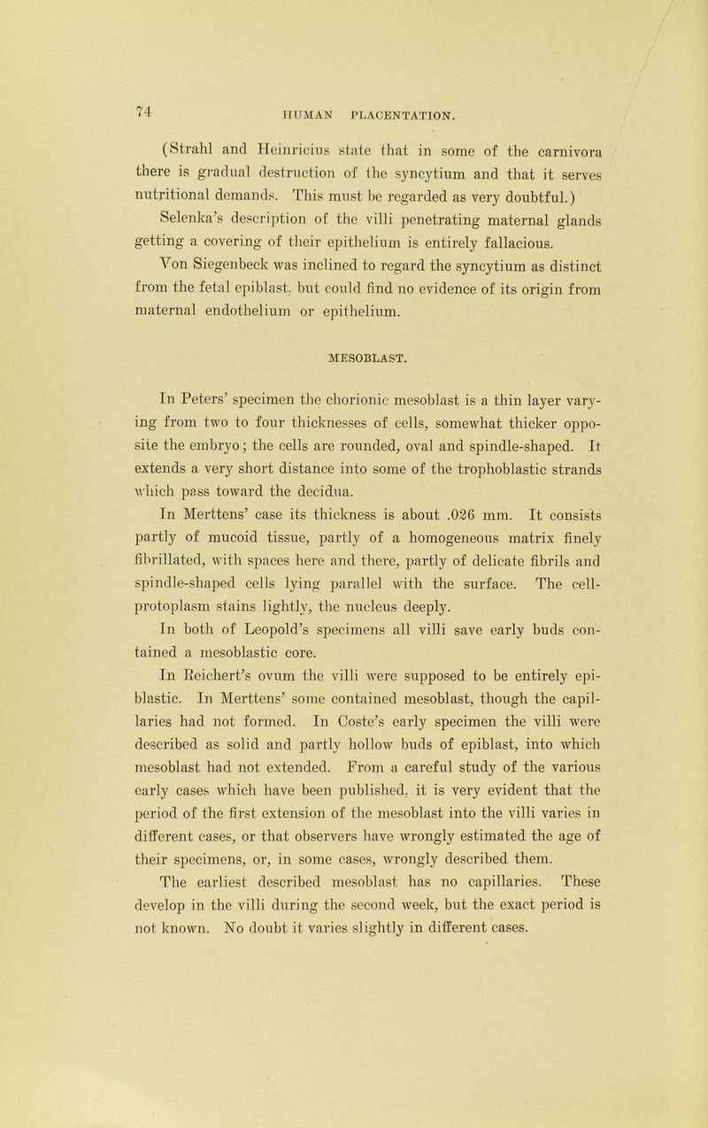 (Strahl and Heinricius state that in some of the carnivora there is gradual destruction of the syncytium and that it serves nutritional demands. This must be regarded as very doubtful.) Selenka’s description of the villi penetrating maternal glands getting a covering of their epithelium is entirely fallacious. Von Siegenbeck was inclined to regard the syncytium as distinct from the fetal epiblast. but could find no evidence of its origin from maternal endothelium or epithelium. MESOBLAST. In Peters’ specimen the chorionic mesoblast is a thin layer vary- ing from two to four thicknesses of cells, somewhat thicker oppo- site the embryo; the cells are rounded, oval and spindle-shaped. It extends a very short distance into some of the trophoblastic strands which pass toward the decidua. In Merttens’ case its thickness is about .026 mm. It consists partly of mucoid tissue, partly of a homogeneous matrix finely fibrillated, with spaces here and there, partly of delicate fibrils and spindle-shaped cells lying parallel with the surface. The cell- protoplasm stains lightly, the nucleus deeply. In both of Leopold’s specimens all villi save early buds con- tained a mesoblastic core. In EeicherPs ovum the villi were supposed to be entirely epi- blastic. In Merttens’ some contained mesoblast, though the capil- laries had not formed. In Costers early specimen the villi were described as solid and partly hollow buds of epiblast, into which mesoblast had not extended. From a careful study of the various early cases which have been published, it is very evident that the period of the first extension of the mesoblast into the villi varies in different cases, or that observers have wrongly estimated the age of their specimens, or, in some cases, wrongly described them. The earliest described mesoblast has no capillaries. These develop in the villi during the second week, but the exact period is not known. No doubt it varies slightly in different cases.