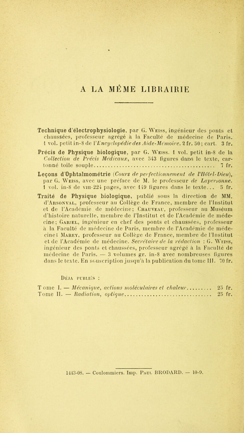 A LA MEME LIBRAIRIE Technique d'électrophysiologie, par G. Weiss, ingénieur des ponts et chaussées, professeur agrégé à la Faculté de médecine de Paris. 1 vol. petit in-8 de Y Encyclopédie des Aide-Mémoire. 2 fr. 50; cart. 3 fr. Précis de Physique biologique, par G. Weiss. 1 vol. petit in-8 de la Collection de Précis Médicaux, avec 543 figures dan*s le texte, car- tonné toile souple 7 fr. Leçons d’Ophtalmométrie (Cours de perfectionnement de Vllôlel-Dieu), par G. Weiss, avec une préface de M. le profess-eur de Lapénonne. 1 vol. in-8 de vm-224 pages, avec 149 figures dans le texte... 5 fr. Traité de Physique biologique, publié sous la direction de MM. d’ARSONVAL, professeur au Collège de France, membre de l’Institut et de l’Académie de médecine; Chauveau, professeur au Muséum d’histoire naturelle, membre de l’Institut et de l’Académie de méde- cine; Gariel, ingénieur en chef des ponts et chaussées, professeur à la Faculté de médecine de Paris, membre de l’Académie de méde- cine; Marey, professeur au Collège de France, membre de l’Institut et de l’Académie de médecine. Secrétaire de la rédaction : G. Weiss, ingénieur des ponts et chaussées, professeur agrégé à la Faculté de médecine de Paris. — 3 volumes gr. in-8 avec nombreuses figures dans le texte. En souscription jusqu’à la publication du tome 111. 70 fr. Déjà publiés : T orne I. — Mécanique, actions moléculaires et chaleur 25 fr. Tome II. — Radiation, optique 25 fr. 1443-08. — Coulommiers. Imp. Paul BRODARD. — 10-9.