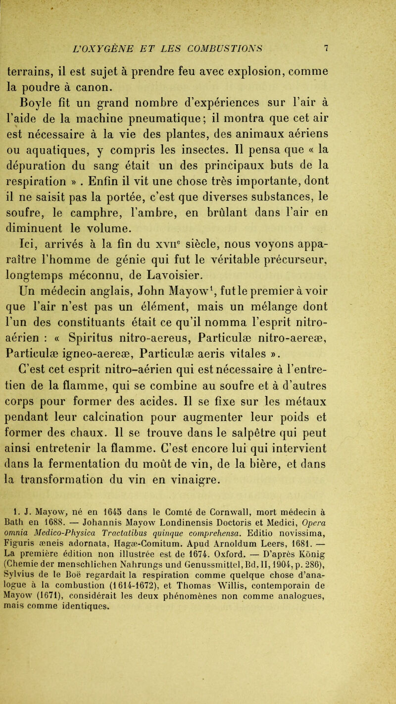 terrains, il est sujet à prendre feu avec explosion, comme la poudre à canon. Boyle fît un grand nombre d’expériences sur l’air à l’aide de la machine pneumatique; il montra que cet air est nécessaire à la vie des plantes, des animaux aériens ou aquatiques, y compris les insectes. Il pensa que « la dépuration du sang était un des principaux buts de la respiration » . Enfin il vit une chose très importante, dont il ne saisit pas la portée, c’est que diverses substances, le soufre, le camphre, l’ambre, en brûlant dans l’air en diminuent le volume. Ici, arrivés à la fin du xvne siècle, nous voyons appa- raître l’homme de génie qui fut le véritable précurseur, longtemps méconnu, de Lavoisier. Un médecin anglais, John Mayow1, fut le premier à voir que l’air n’est pas un élément, mais un mélange dont l’un des constituants était ce qu’il nomma l’esprit nitro- aérien : « Spiritus nitro-aereus, Particulæ nitro-aereæ, Particulæ igneo-aereæ, Particulæ aeris vitales ». C’est cet esprit nitro-aérien qui est nécessaire à l’entre- tien de la flamme, qui se combine au soufre et à d’autres corps pour former des acides. Il se fixe sur les métaux pendant leur calcination pour augmenter leur poids et former des chaux. 11 se trouve dans le salpêtre qui peut ainsi entretenir la flamme. C’est encore lui qui intervient dans la fermentation du moût de vin, de la bière, et dans la transformation du vin en vinaigre. 1. J. Mayow, né en 1645 dans le Comté de Cornwall, mort médecin à Bath en 1688. — Johannis Mayow Londinensis Doctoris et Medici, Opéra omnia Medico-Physica Tractatibus quinque comprehensa. Editio novissima, Figuris æneis adornata, Hagæ-Comitum. Apud Arnoldnm Leers, 1681. — La première édition non illustrée est de 1674. Oxford. — D’après Kônig (Chemie der menschlichen Nahrungs und Genussmittel, Bd. II, 1904, p. 286), Sylvius de le Boë regardait la respiration comme quelque chose d’ana- logue à la combustion (1614-1672), et Thomas Willis, contemporain de Mayow (1671), considérait les deux phénomènes non comme analogues, mais comme identiques.