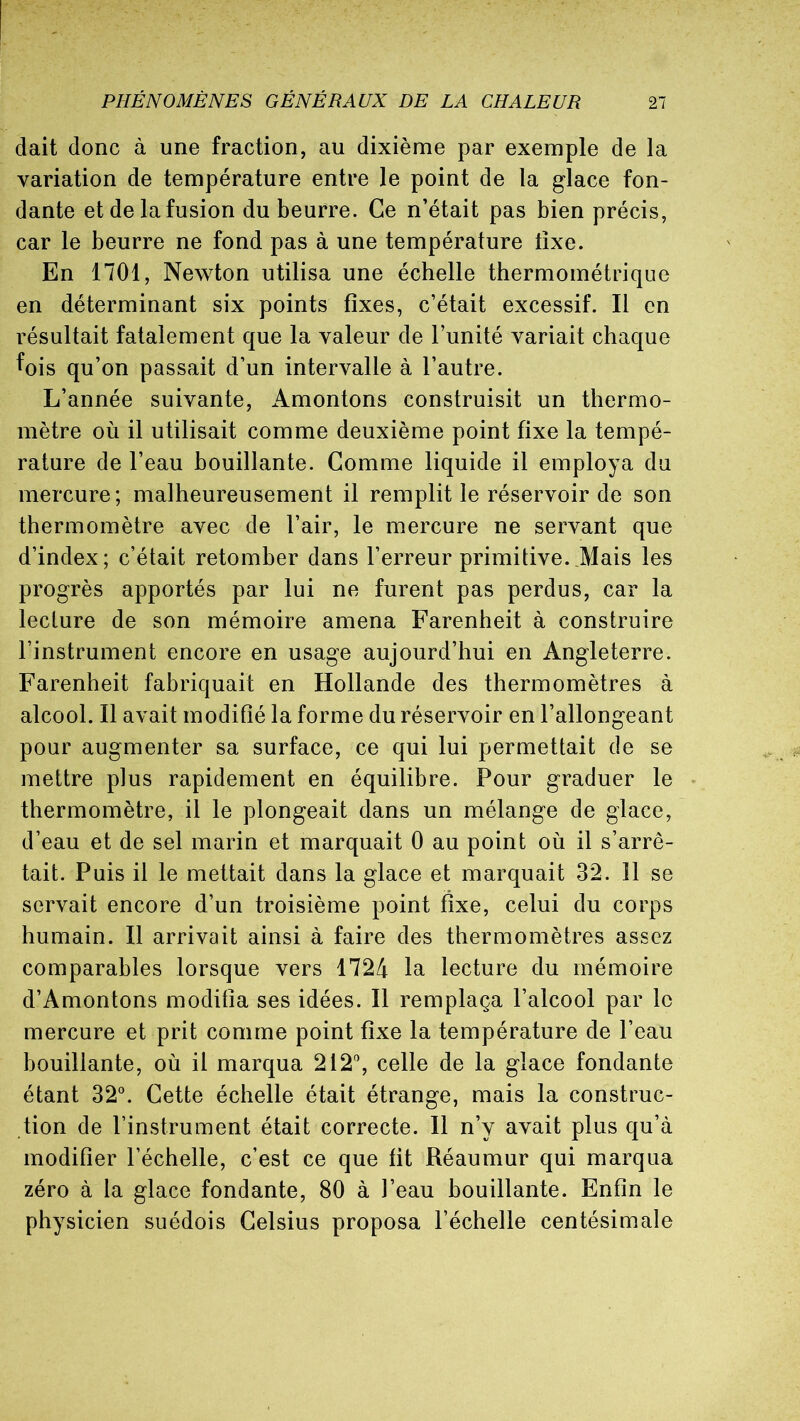 clait donc à une fraction, au dixième par exemple de la variation de température entre le point de la glace fon- dante et de la fusion du beurre. Ce n’était pas bien précis, car le beurre ne fond pas à une température fixe. En 1701, Newton utilisa une échelle thermométrique en déterminant six points fixes, c’était excessif. Il en résultait fatalement que la valeur de l’unité variait chaque fois qu’on passait d’un intervalle à l’autre. L’année suivante, Amontons construisit un thermo- mètre où il utilisait comme deuxième point fixe la tempé- rature de l’eau bouillante. Gomme liquide il employa du mercure ; malheureusement il remplit le réservoir de son thermomètre avec de l’air, le mercure ne servant que d’index; c’était retomber dans l’erreur primitive. Mais les progrès apportés par lui ne furent pas perdus, car la lecture de son mémoire amena Farenheit à construire l’instrument encore en usage aujourd’hui en Angleterre. Farenheit fabriquait en Hollande des thermomètres à alcool. Il avait modifié la forme du réservoir en l’allongeant pour augmenter sa surface, ce qui lui permettait de se mettre plus rapidement en équilibre. Pour graduer le thermomètre, il le plongeait dans un mélange de glace, d’eau et de sel marin et marquait 0 au point où il s’arrê- tait. Puis il le mettait dans la glace et marquait 32. 11 se servait encore d’un troisième point fixe, celui du corps humain. Il arrivait ainsi à faire des thermomètres assez comparables lorsque vers 1724 la lecture du mémoire d’Amontons modifia ses idées. Il remplaça l’alcool par le mercure et prit comme point fixe la température de l’eau bouillante, où il marqua 212°, celle de la glace fondante étant 32°. Cette échelle était étrange, mais la construc- tion de l’instrument était correcte. Il n’y avait plus qu’à modifier l’échelle, c’est ce que fit Réaumur qui marqua zéro à la glace fondante, 80 à l’eau bouillante. Enfin le physicien suédois Celsius proposa l’échelle centésimale