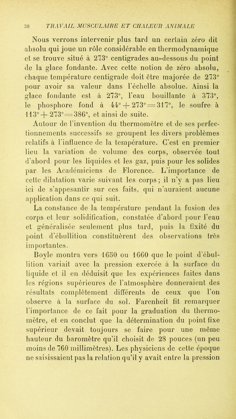 Nous verrons intervenir plus tard un certain zéro dit absolu qui joue un rôle considérable en thermodynamique et se trouve situé à 273° centigrades au-dessous du point de la glace fondante. Avec cette notion de zéro absolu, chaque température centigrade doit être majorée de 273° pour avoir sa valeur dans l’échelle absolue. Ainsi la glace fondante est à 273°, l’eau bouillante à 373°, le phosphore fond à 44° + 273° —317°, le soufre à 113° +273° = 386°, et ainsi de suite. Autour de l’invention du thermomètre et de ses perfec- tionnements successifs se groupent les divers problèmes relatifs à l’influence de la température. C’est en premier lieu la variation de volume des corps, observée tout d’abord pour les liquides et les gaz, puis pour les solides par les Académiciens de Florence. L’importance de cette dilatation varie suivant les corps ; il n’y a pas lieu ici de s’appesantir sur ces faits, qui n’auraient aucune application dans ce qui suit. La constance de la température pendant la fusion des corps et leur solidification, constatée d’abord pour l’eau et généralisée seulement plus tard, puis la fixité du point d’ébullition constituèrent des observations très importantes. Boyle montra vers 1650 ou 1660 que le point d’ébul- lition variait avec la pression exercée à la surface du liquide et il en déduisit que les expériences faites dans les régions supérieures de l’atmosphère donneraient des résultats complètement différents de ceux que l’on observe à la surface du sol. Farenheit fit remarquer l’importance de ce fait pour la graduation du thermo- mètre, et en conclut que la détermination du point fixe supérieur devait toujours se faire pour une même hauteur du baromètre qu’il choisit de 28 pouces (un peu moins de 760 millimètres). Les physiciens de cette époque ne saisissaient pas la relation qu’il y avait entre la pression