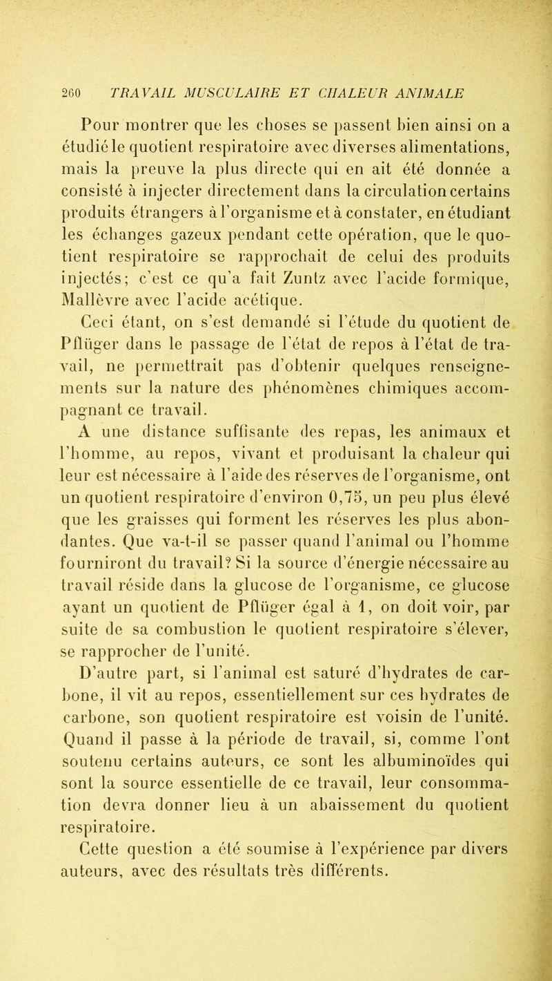Pour montrer que les choses se passent bien ainsi on a étudié le quotient respiratoire avec diverses alimentations, mais la preuve la plus directe qui en ait été donnée a consisté à injecter directement dans la circulation certains produits étrangers à l’organisme et à constater, en étudiant les échanges gazeux pendant cette opération, que le quo- tient respiratoire se rapprochait de celui des produits injectés; c’est ce qu’a fait Zuntz avec l’acide formique, Mallèvre avec l’acide acétique. Ceci étant, on s’est demandé si l’étude du quotient de Pflüger dans le passage de l’état de repos à l’état de tra- vail, ne permettrait pas d’obtenir quelques renseigne- ments sur la nature des phénomènes chimiques accom- pagnant ce travail. A une distance suffisante des repas, les animaux et l’homme, au repos, vivant et produisant la chaleur qui leur est nécessaire à l’aide des réserves de l’organisme, ont un quotient respiratoire d’environ 0,75, un peu plus élevé que les graisses qui forment les réserves les plus abon- dantes. Que va-t-il se passer quand l’animal ou l’homme fourniront du travail? Si la source d’énergie nécessaire au travail réside dans la glucose de l’organisme, ce glucose ayant un quotient de Pflüger égal à 1, on doit voir, par suite de sa combustion le quotient respiratoire s’élever, se rapprocher de l’unité. D’autre part, si l’animal est saturé d’hydrates de car- bone, il vit au repos, essentiellement sur ces hydrates de carbone, son quotient respiratoire est voisin de l’unité. Quand il passe à la période de travail, si, comme l’ont soutenu certains auteurs, ce sont les albuminoïdes qui sont la source essentielle de ce travail, leur consomma- tion devra donner lieu à un abaissement du quotient respiratoire. Cette question a été soumise à l’expérience par divers auteurs, avec des résultats très différents.