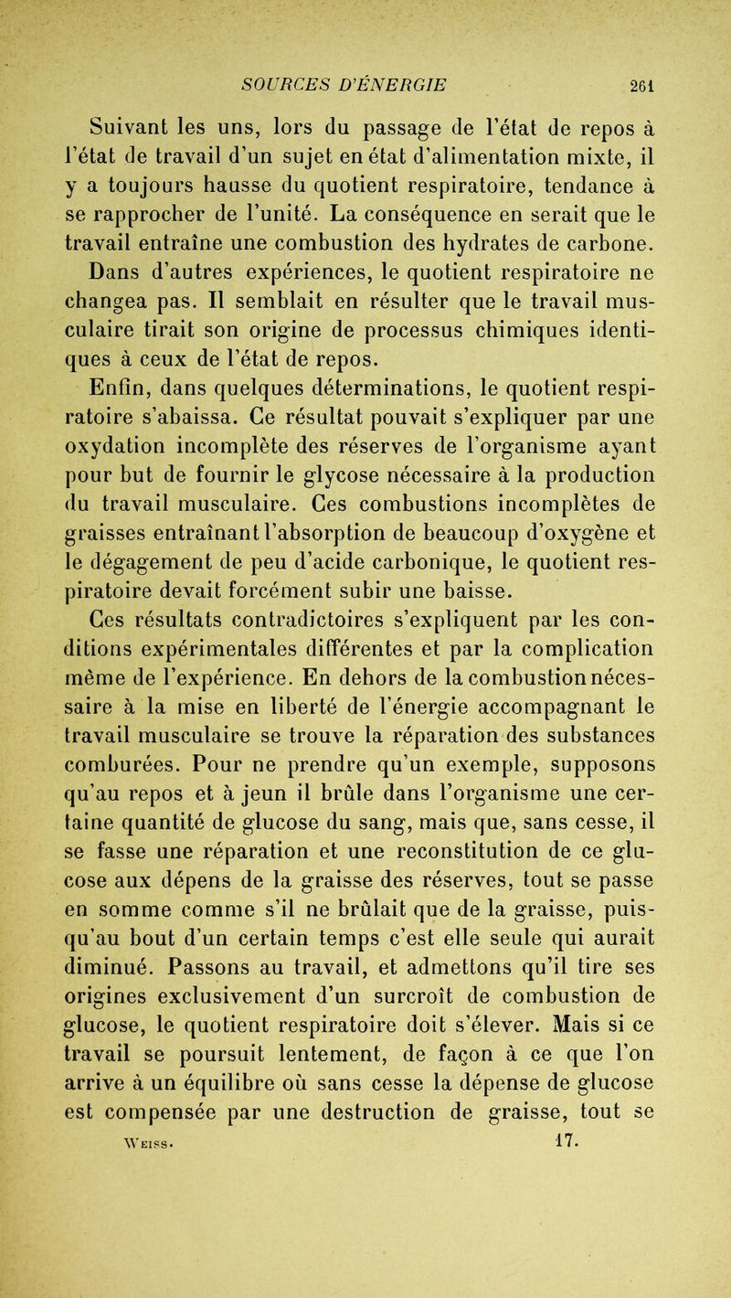 Suivant les uns, lors du passage de l’état de repos à l’état de travail d’un sujet en état d’alimentation mixte, il y a toujours hausse du quotient respiratoire, tendance à se rapprocher de l’unité. La conséquence en serait que le travail entraîne une combustion des hydrates de carbone. Dans d’autres expériences, le quotient respiratoire ne changea pas. Il semblait en résulter que le travail mus- culaire tirait son origine de processus chimiques identi- ques à ceux de l’état de repos. Enfin, dans quelques déterminations, le quotient respi- ratoire s’abaissa. Ce résultat pouvait s’expliquer par une oxydation incomplète des réserves de l’organisme ayant pour but de fournir le glycose nécessaire à la production du travail musculaire. Ces combustions incomplètes de graisses entraînant l’absorption de beaucoup d’oxygène et le dégagement de peu d’acide carbonique, le quotient res- piratoire devait forcément subir une baisse. Ces résultats contradictoires s’expliquent par les con- ditions expérimentales différentes et par la complication même de l’expérience. En dehors de la combustion néces- saire à la mise en liberté de l’énergie accompagnant le travail musculaire se trouve la réparation des substances comburées. Pour ne prendre qu’un exemple, supposons qu’au repos et à jeun il brûle dans l’organisme une cer- taine quantité de glucose du sang, mais que, sans cesse, il se fasse une réparation et une reconstitution de ce glu- cose aux dépens de la graisse des réserves, tout se passe en somme comme s’il ne brûlait que de la graisse, puis- qu’au bout d’un certain temps c’est elle seule qui aurait diminué. Passons au travail, et admettons qu’il tire ses origines exclusivement d’un surcroît de combustion de glucose, le quotient respiratoire doit s’élever. Mais si ce travail se poursuit lentement, de façon à ce que l’on arrive à un équilibre où sans cesse la dépense de glucose est compensée par une destruction de graisse, tout se 17.