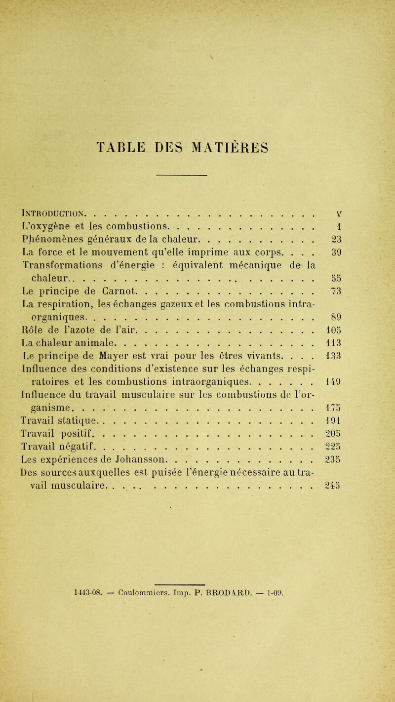TABLE DES MATIÈRES Introduction v L’oxygène et les combustions 1 Phénomènes généraux de la chaleur 23 La force et le mouvement qu’elle imprime aux corps. ... 39 Transformations d’énergie : équivalent mécanique de la chaleur 55 Le principe de Carnot 73 La respiration, les échanges gazeux et les combustions intra- organiques. 89 Rôle de l’azote de l’air 105 La chaleur animale 113 Le principe de Mayer est vrai pour les êtres vivants. ... 133 Influence des conditions d’existence sur les échanges respi- ratoires et les combustions intraorganiques 149 Influence du travail musculaire sur les combustions de l’or- ganisme. . . 175 Travail statique 191 Travail positif 205 Travail négatif 225 Les expériences de Johansson 235 Des sources auxquelles est puisée l’énergie nécessaire au tra- vail musculaire 245 14-13-08. — Coulommiers. Imp. P. BRODA.RD. — 1-09.
