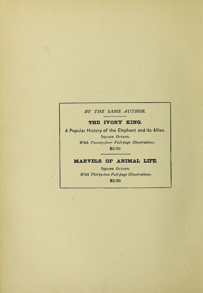 BY THE SAME AUTHOR. THE IVORY KING. A Popular History of the Elephant and its Allies. Square Octavo. With Twenty-four Full-page Illustrations. $2.00. MARVELS OF ANIMAL LIFE. Square Octavo. With Thirty-two Full-page Illustrations. $2.00.