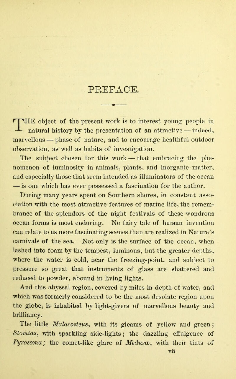 PEEFAOE. HE object of the present work is to interest young people in natural history by the presentation of an attractive — indeed, marvellous — phase of nature, and to encourage healthful outdoor observation, as well as habits of investigation. The subject chosen for this work — that embracing the phe- nomenon of luminosity in animals, plants, and inorganic matter, and especially those that seem intended as illuminators of the ocean — is one which has ever possessed a fascination for the author. During many years spent on Southern shores, in constant asso- ciation with the most attractive featiu-es of marine life, the remem- brance of the splendors of the night festivals of these wondrous ocean forms is most enduring. No fairy tale of human invention can relate to us more fascinating scenes than are realized in Nature’s carnivals of the sea. Not only is the surface of the ocean, when lashed into foam by the tempest, luminous, but the greater depths, where the water is cold, near the freezing-point, and subject to pressure so great that instruments of glass are shattered and reduced to powder, abound in living lights. And this abyssal region, covered by miles in depth of water, and which was formerly considered to be the most desolate region upon the globe, is inhabited by light-givers of marvellous beauty and brilliancy. The little Malacosteus, with its gleams of yellow and green ; Stomias, with sparkling side-lights; the dazzling effulgence of Pyrosoma; the comet-like glare of Medusoi, with their tints of Vll