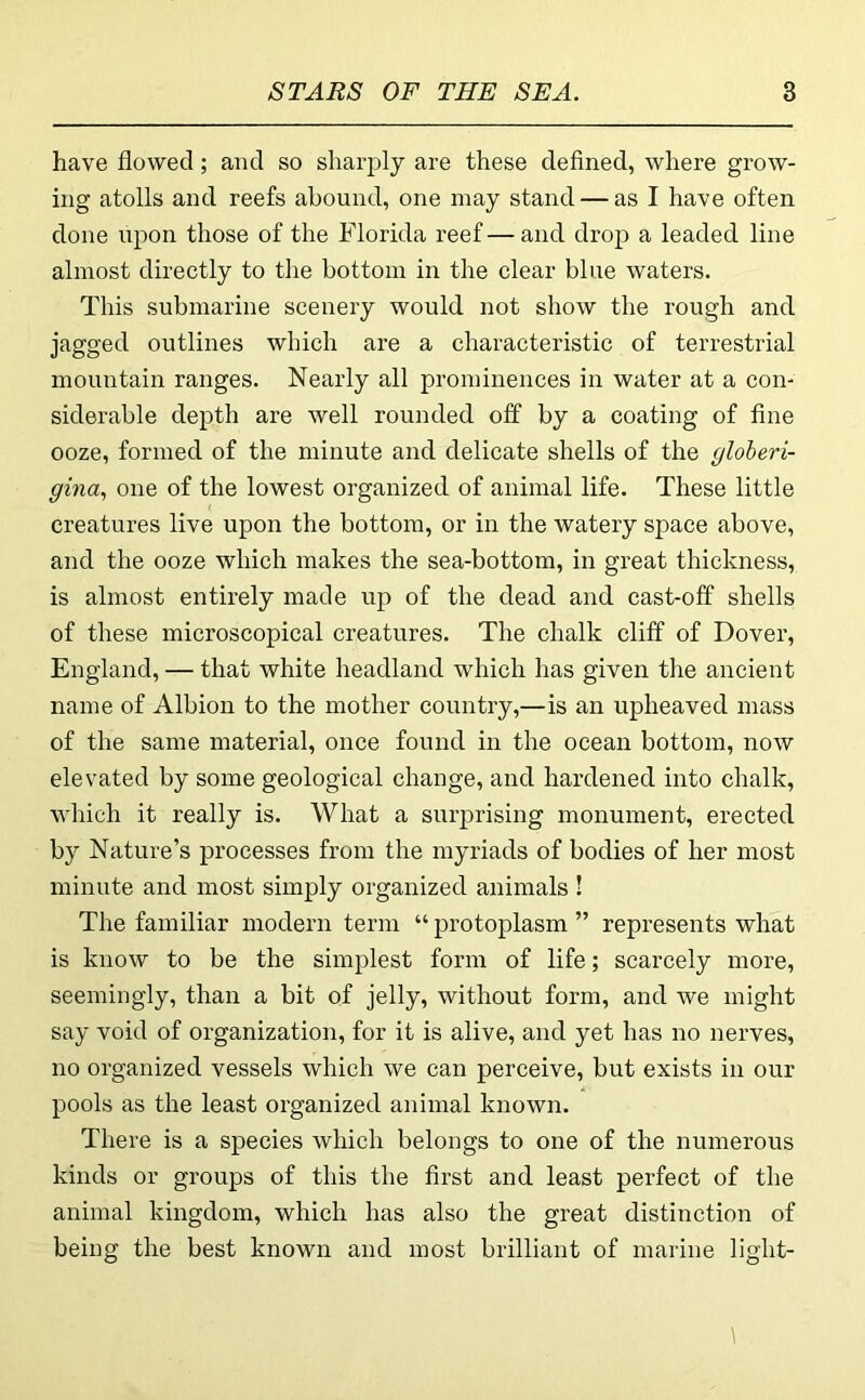 have flowed; and so sharply are these defined, where grow- ing atolls and reefs abound, one may stand — as I have often done upon those of the Florida reef — and drop a leaded line almost directly to the bottom in the clear blue waters. This submarine scenery would not show the rough and jagged outlines which are a characteristic of terrestrial mountain ranges. Nearly all prominences in water at a con- siderable depth are well rounded off by a coating of fine ooze, formed of the minute and delicate shells of the gloheri- gina., one of the lowest organized of animal life. These little creatures live upon the bottom, or in the watery space above, and the ooze which makes the sea-bottom, in great thickness, is almost entirely made up of the dead and cast-off shells of these microscopical creatures. The chalk cliff of Dover, England, — that white headland which has given the ancient name of Albion to the mother country,—is an upheaved mass of the same material, once found in the ocean bottom, now elevated by some geological change, and hardened into chalk, which it really is. What a surprising monument, erected by Nature’s processes from the myriads of bodies of her most minute and most simply organized animals ! The familiar modern term “ protoplasm ” represents what is know to be the simplest form of life; scarcely more, seemingly, than a bit of jelly, without form, and we might say void of organization, for it is alive, and yet has no nerves, no organized vessels which we can perceive, but exists in our pools as the least organized animal known. There is a species which belongs to one of the numerous kinds or groups of this the first and least perfect of the animal kingdom, which has also the great distinction of being the best known and most brilliant of marine light-