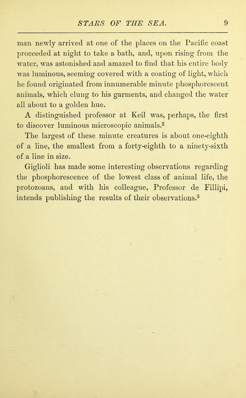 man newly arrived at one of the places on the Pacific coast proceeded at night to take a bath, and, upon rising from the water, was astonished and amazed to find that his entire body was luminous, seeming covered with a coating of light, which he found originated from innumerable minute phosphorescent animals, which clung to his garments, and changed the water all about to a golden hue. A distinguished professor at Keil was, perhaps, the first to discover luminous microscopic animals.^ The largest of these minute creatures is about one-eighth of a line, the smallest from a forty-eighth to a ninety-sixth of a line in size. Giglioli has made some interesting observations regarding the phosphorescence of the lowest class of animal life, the protozoans, and with his colleague. Professor de Fillipi, intends publishing the results of their observations.^