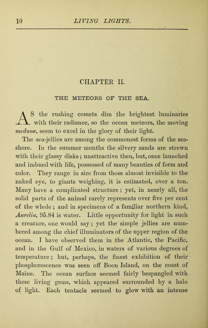 CHAPTER II. THE METEORS OF THE SEA. AS the rushing comets dim the brightest luminaries with their radiance, so the ocean meteors, the moving medusce, seem to excel in the glory of their light. The sea-jellies are among the commonest forms of the sea- shore. In the summer months the silvery sands are strewn with their glassy disks; unattractive then, but, once launched and imbued with life, possessed of many beauties of form and color. They range in size from those almost invisible to the naked eye, to giants weighing, it is estimated, over a ton. Many have a complicated structure ; yet, in nearly all, the solid parts of the animal rarely represents over five per cent of the whole ; and in specimens of a familiar northern kind, Aurelia, 95.84 is water. Little opportunity for light in such a creature, one would say; yet the simple jellies are num- bered among the chief illuminators of the upper region of the ocean. I have observed them in the Atlantic, the Pacific, and in the Gulf of Mexico, in waters of various degrees of temperature; but, perhaps, the finest exhibition of their phosphorescence was seen off Boon Island, on the coast of Maine. The ocean surface seemed fairly bespangled with these living gems, which appeared surrounded by a halo of light. Each tentacle seemed to glow with an intense