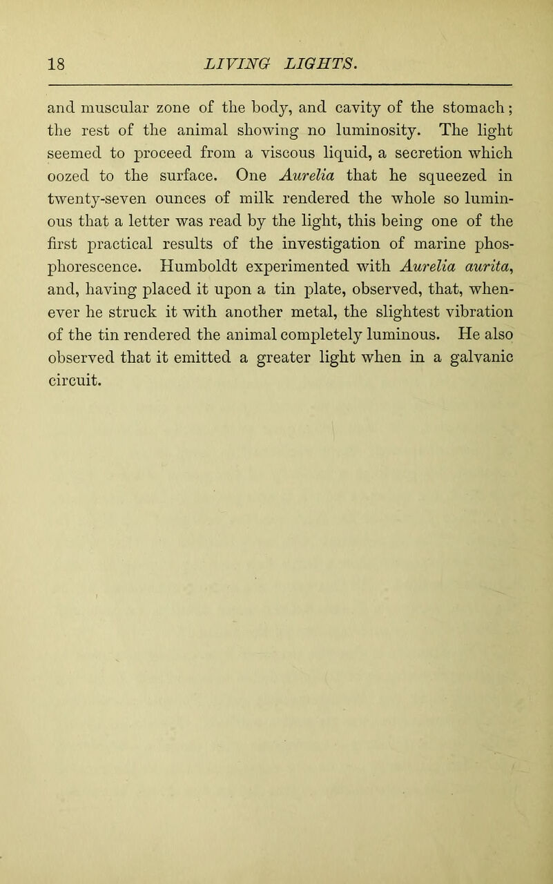 and muscular zone of the body, and cavity of the stomach; the rest of the animal showing no luminosity. The light seemed to proceed from a viscous liquid, a secretion which oozed to the surface. One Aurelia that he squeezed in twenty-seven ounces of milk rendered the whole so lumin- ous that a letter was read by the light, this being one of the first practical results of the investigation of marine phos- phorescence. Humboldt experimented with Aurelia aurita, and, having placed it upon a tin plate, observed, that, when- ever he struck it with another metal, the slightest vibration of the tin rendered the animal completely luminous. He also observed that it emitted a greater light when in a galvanic circuit.