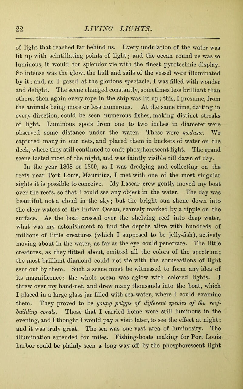 of light that reached far behind us. Every undulation of the water was lit up with scintillating points of light; and the ocean round us was so luminous, it would for splendor vie with the finest pyrotechnic display. So intense was the glow, the hull and sails of the vessel were illuminated by it; and, as I gazed at the glorious spectacle, I was filled with wonder and delight. The scene changed constantly, sometimes less brilliant than others, then again every rope in the ship was lit up; this, I presume, from the animals being more or less numerous. At the same time, darting in every direction, could be seen numerous fishes, making distinct streaks of light. Luminous spots from one to two inches in diameter were observed some distance under the water. These were inedusce. We captured many in our nets, and placed them in buckets of water on the deck, where they still continued to emit phosphorescent light. The grand scene lasted most of the night, and was faintly visible till dawn of day. In the year 1868 or 1869, as I was dredging and collecting on the reefs near Port Louis, Mauritius, I met with one of the most singular sights it is possible to conceive. My Lascar crew gently moved my boat over the reefs, so that I could see any object in the water. The day was beautiful, not a cloud in the sky; but the bright sun shone down into the clear waters of the Indian Ocean, scarcely marked by a ripple on the surface. As the boat crossed over the shelving reef into deep water, what was my astonishment to find the depths alive with hundreds of millions of little creatures (which I supposed to be jelly-fish), actively moving about in the water, as far as the eye could penetrate. The little creatures, as they flitted about, emitted all the colors of the spectrum; the most brilliant diamond could not vie with the coruscations of light sent out by them. Such a scene must be witnessed to form any idea of its magnificence: the whole ocean was aglow with colored lights. I threw over my hand-net, and drew many thousands into the boat, which I placed in a large glass jar filled with sea-water, where I could examine them. They proved to be young polyps of different species of the reef huilding corals. Those that I carried home were still luminous in the evening, and I thought I would pay a visit later, to see the effect at night; and it was truly great. The sea was one vast area of luminosity. The illumination extended for miles. Fishing-boats making for Port Louis harbor could be plainly seen a long way off by the phosphorescent light