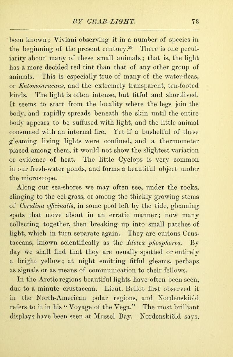 been known; Viviani observing it in a number of species in the beginning of the present centuryThere is one pecul- iarity about many of these small animals; that is, the light has a more decided red tint than that of any other group of animals. This is especially true of many of tlie water-fleas, or Entomostracans, and the extremely transparent, ten-footed kinds. The light is often intense, but fitful and shortlived. It seems to start from the locality where the legs join the body, and rapidly spreads beneath the skin until the entire body appears to be suffused with light, and the little animal consumed with an internal fire. Yet if a bushelful of these gleaming living lights were confined, and a thermometer placed among them, it would not show the slightest variation or evidence of heat. The little Cyclops is very common in our fresh-water ponds, and forms a beautiful object under the microscope. Along our sea-shores we may often see, under the rocks, clinging to the eel-grass, or among the thickly growing stems of Coralina officinalis, in some pool left by the tide, gleaming spots that move about in an erratic manner; now many collecting together, then breaking up into small patches of light, which in turn separate again. They are curious Crus- taceans, known scientifically as the Idotea phosphorea. By day we shall find that they are usually spotted or entirely a bright yellow; at night emitting fitful gleams, perhaps as signals or as means of communication to their fellows. In the Arctic regions beautiful lights have often been seen, due to a minute crustacean. Lieut. Bellot first observed it in the North-American polar regions, and Nordenskiold refers to it in his “Voyage of the Vega.” The most brilliant displays have been seen at Mussel Bay. Nordenskiold says.