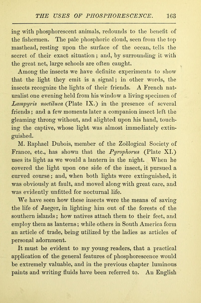 ing with phosphorescent animals, redounds to the benefit of the fishermen. The pale phosphoric cloud, seen from the top masthead, resting upon the surface of the ocean, tells the secret of their exact situation; and, by surrounding it with the great net, large schools are often caught. Among the insects we have definite experiments to show that the light they emit is a signal; in other words, the insects recognize the lights of their friends. A French nat- uralist one evening held from his window a living specimen of Lampyris noctiluca (Plate IX.) in the presence of several friends ; and a few moments later a companion insect left the gleaming throng without, and alighted upon his hand, touch- ing the captive, whose light was almost immediately extin- guished. M. Raphael Dubois, member of the Zoological Society of France, etc., has shown that the Pyrophorus (Plate XI.) uses its light as we would a lantern in the night. When he covered the light upon one side of the insect, it pursued a curved course; and, when both lights were extinguished, it was obviously at fault, and moved along with great care, and was evidently unfitted for nocturnal life. We have seen how these insects were the means of saving the life of Jaeger, in lighting him out of the forests of the southern islands; how natives attach them to their feet, and employ them as lanterns; while others in South America form an article of trade, being utilized by the ladies as articles of personal adornment. It must be evident to my young readers, that a practical application of the general features of phosphorescence would be extremely valuable, and in the previous chapter luminous paints and writing fluids have been referred to. An English