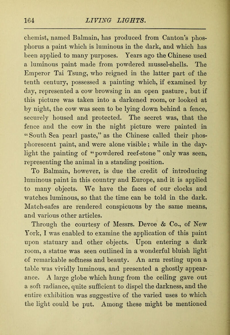 chemist, named Balmain, has produced from Canton’s phos- phorus a paint which is luminous in the dark, and which has been applied to many purposes. Years ago the Chinese used a luminous paint made from powdered mussel-shells. The Emperor Tai Tsung, who reigned in the latter part of the tenth century, possessed a painting which, if examined by day, represented a cow browsing in an open pasture, but if this picture was taken into a darkened room, or looked at by night, the cow was seen to be lying down behind a fence, securely housed and protected. The secret was, that the fence and the cow in the night picture were painted in “ South Sea pearl paste,” as the Chinese called their phos- phorescent paint, and were alone visible; while in the day- light the painting of “ powdered reef-stone ” only was seen, representing the animal in a standing position. To Balmain, however, is due the • credit of introducing luminous paint in this country and Europe, and it is applied to many objects. We have the faces of our clocks and watches luminous, so that the time can be told in the dark. Match-safes are rendered conspicuous by the same means, and various other articles. Through the courtesy of Messrs. Devoe & Co., of New York, I was enabled to examine the application of this paint upon statuary and other objects. Upon entering a dark room, a statue was seen outlined in a wonderful bluish light of remarkable softness and beauty. An arm resting upon a table was vividly luminous, and presented a ghostly appear- ance. A large globe which hung from the ceiling gave out a soft radiance, quite sufficient to dispel the darkness, and the entire exhibition was suggestive of the varied uses to which the light could be put. Among these might be mentioned