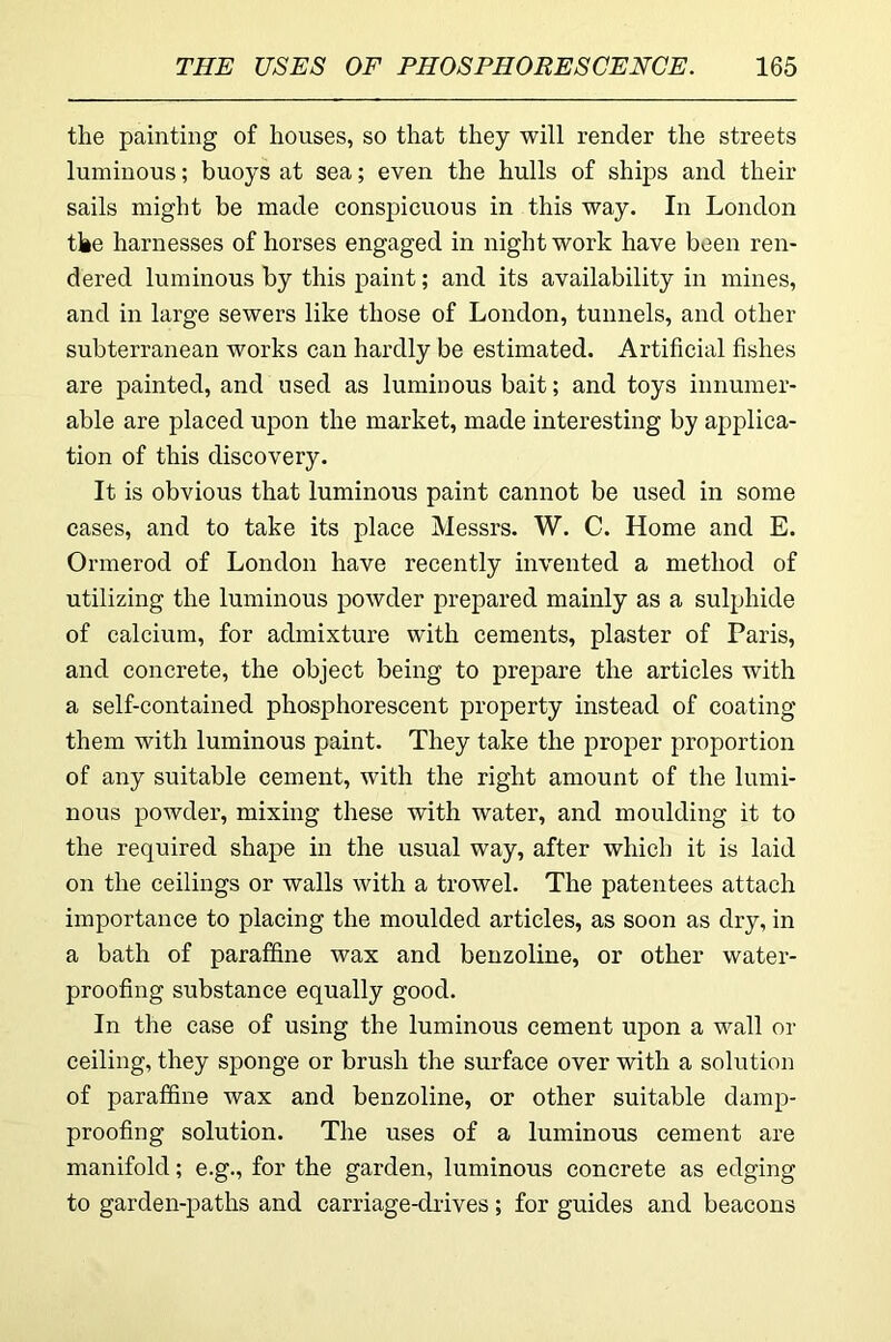 the painting of houses, so that they will render the streets luminous; buoys at sea; even the hulls of ships and their sails might be made conspicuous in this way. In London tke harnesses of horses engaged in night work have been ren- dered luminous by this paint; and its availability in mines, and in large sewers like those of London, tunnels, and other subterranean works can hardly be estimated. Artificial fishes are painted, and used as luminous bait; and toys innumer- able are placed upon the market, made interesting by applica- tion of this discovery. It is obvious that luminous paint cannot be used in some cases, and to take its place Messrs. W. C. Home and E. Ormerod of London have recently invented a method of utilizing the luminous powder prepared mainly as a sulphide of calcium, for admixture with cements, plaster of Paris, and concrete, the object being to prepare the articles with a self-contained phosphorescent property instead of coating them with luminous paint. They take the proper proportion of any suitable cement, with the right amount of the lumi- nous powder, mixing these with water, and moulding it to the required shape in the usual way, after which it is laid on the ceilings or walls with a trowel. The patentees attach importance to placing the moulded articles, as soon as dry, in a bath of paraffine wax and benzoline, or other water- proofing substance equally good. In the case of using the luminous cement upon a wall or ceiling, they sponge or brush the surface over with a solution of paraffine wax and benzoline, or other suitable damp- proofing solution. The uses of a luminous cement are manifold; e.g., for the garden, luminous concrete as edging to garden-paths and carriage-drives; for guides and beacons