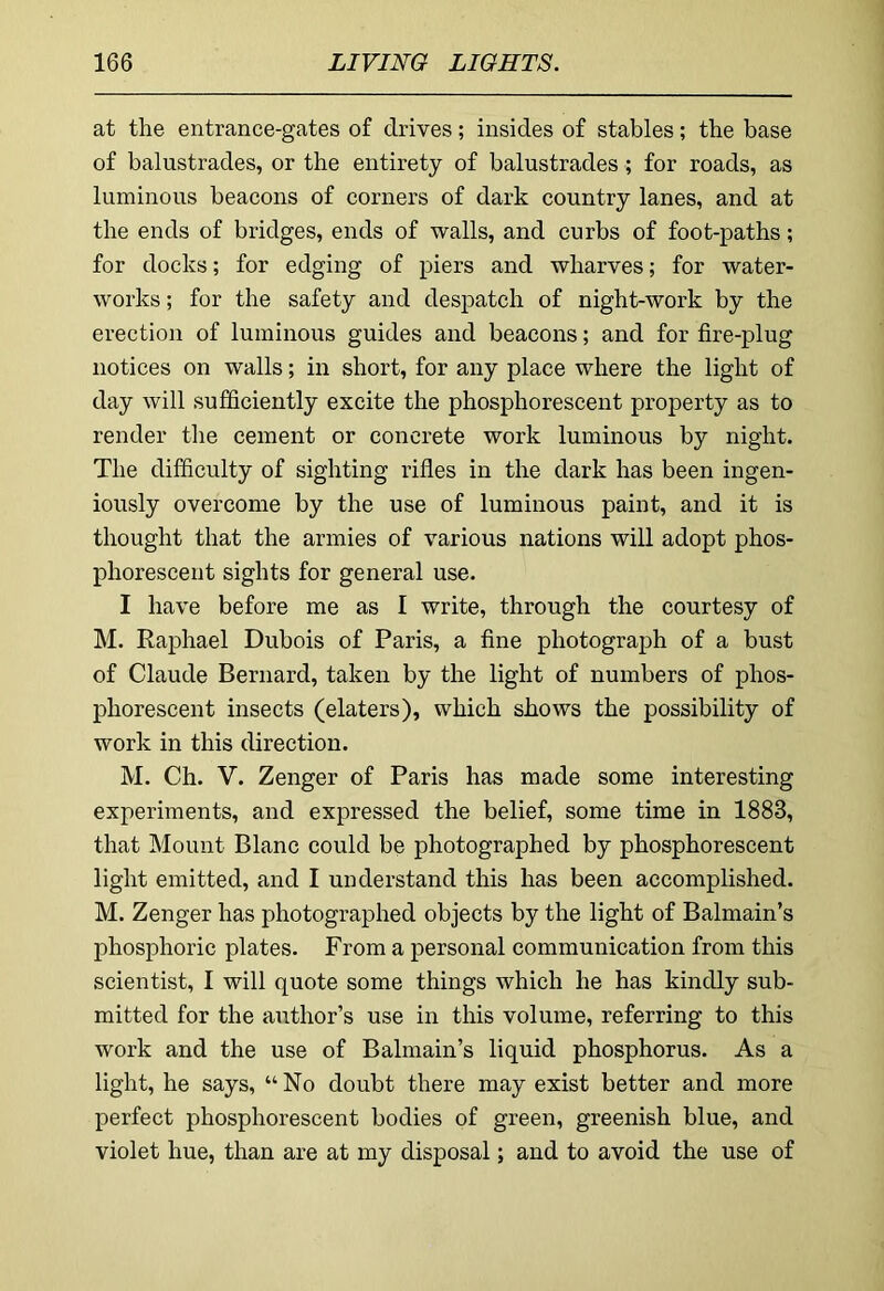 at the entrance-gates of drives; insides of stables; the base of balustrades, or the entirety of balustrades; for roads, as luminous beacons of corners of dark country lanes, and at the ends of bridges, ends of walls, and curbs of foot-paths; for docks; for edging of piers and wharves; for water- works ; for the safety and despatch of night-work by the erection of luminous guides and beacons; and for fire-plug notices on walls; in short, for any place where the light of day will sufficiently excite the phosphorescent property as to render the cement or concrete work luminous by night. The difficulty of sighting rifles in the dark has been ingen- iously overcome by the use of luminous paint, and it is thought that the armies of various nations will adopt phos- phorescent sights for general use. I have before me as I write, through the courtesy of M. Raphael Dubois of Paris, a fine photograph of a bust of Claude Bernard, taken by the light of numbers of phos- phorescent insects (elaters), which shows the possibility of work in this direction. M. Ch. V. Zenger of Paris has made some interesting experiments, and expressed the belief, some time in 1883, that Mount Blanc could be photographed by phosphorescent light emitted, and I understand this has been accomplished. M. Zenger has photographed objects by the light of Balmain’s phosphoric plates. From a personal communication from this scientist, I will quote some things which he has kindly sub- mitted for the author’s use in this volume, referring to this work and the use of Balmain’s liquid phosphorus. As a light, he says, “No doubt there may exist better and more perfect phosphorescent bodies of green, greenish blue, and violet hue, than are at my disposal; and to avoid the use of
