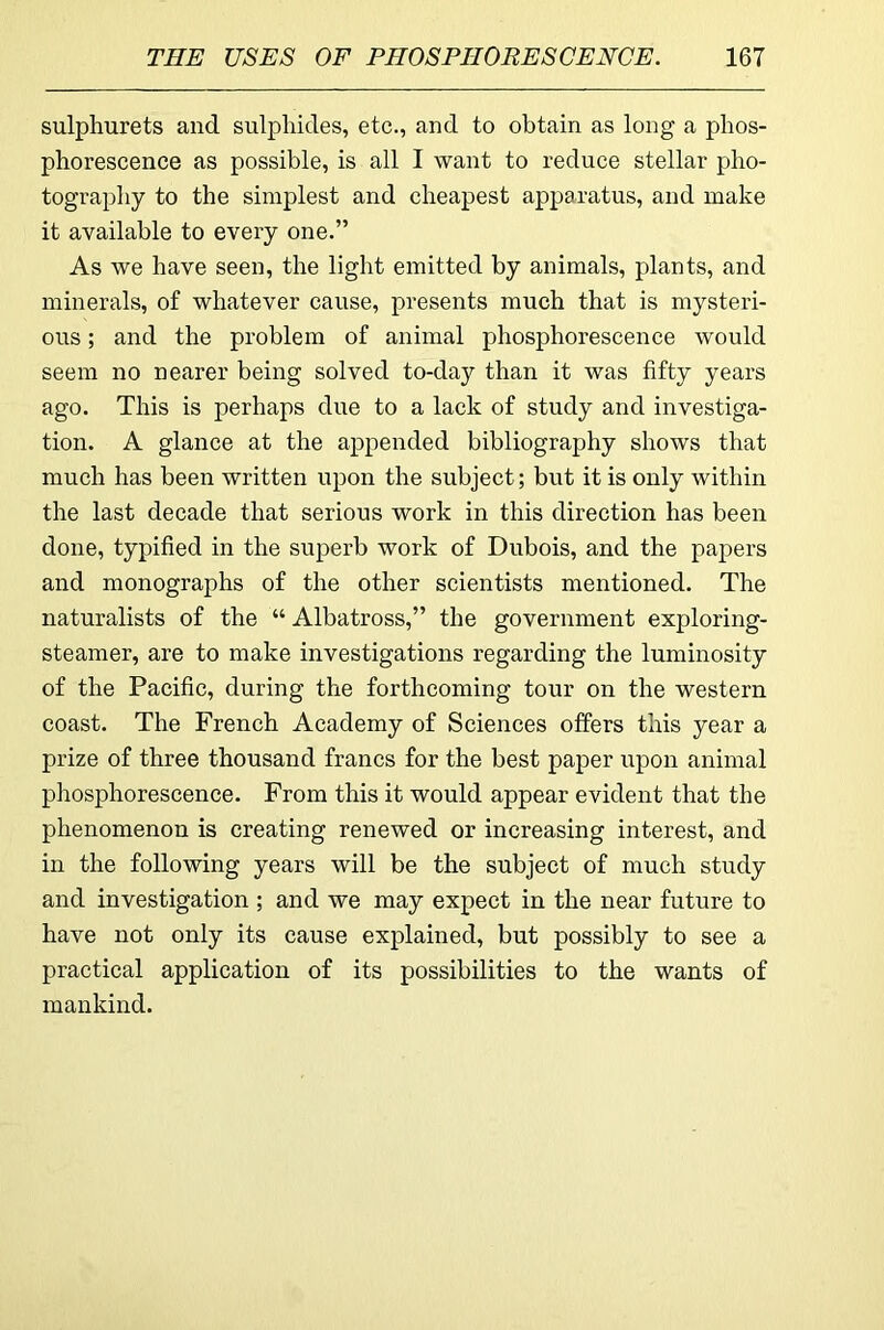 sulphurets and sulphides, etc., and to obtain as long a phos- phorescence as possible, is all I want to reduce stellar pho- tography to the simplest and cheapest apparatus, and make it available to every one.” As we have seen, the light emitted by animals, plants, and minerals, of whatever cause, presents much that is mysteri- ous ; and the problem of animal phosphorescence would seem no nearer being solved to-day than it was fifty years ago. This is perhaps due to a lack of study and investiga- tion. A glance at the appended bibliography shows that much has been written upon the subject; but it is only within the last decade that serious work in this direction has been done, typified in the superb work of Dubois, and the papers and monographs of the other scientists mentioned. The naturalists of the “ Albatross,” the government exploring- steamer, are to make investigations regarding the luminosity of the Pacific, during the forthcoming tour on the western coast. The French Academy of Sciences offers this year a prize of three thousand francs for the best paper upon animal phosphorescence. From this it would appear evident that the phenomenon is creating renewed or increasing interest, and in the following years will be the subject of much study and investigation ; and we may expect in the near future to have not only its cause explained, but possibly to see a practical application of its possibilities to the wants of mankind.