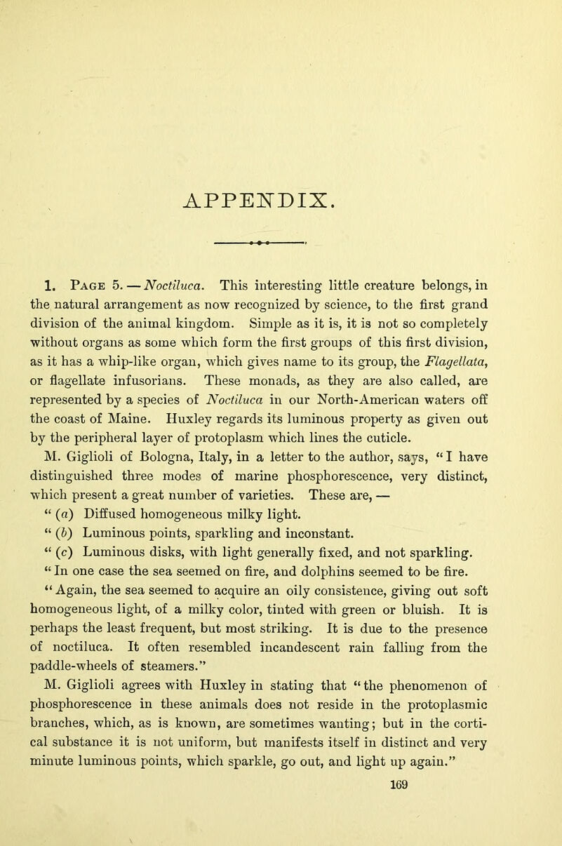 APPEISTDIX. 1. Page 5.—Nociiluca. This interesting little creature belongs, in the natural arrangement as now recognized by science, to the first grand division of the animal kingdom. Simple as it is, it is not so completely without organs as some which form the first groups of this first division, as it has a whip-like organ, which gives name to its group, the Flagellata, or flagellate infusorians. These monads, as they are also called, are represented by a species of Nociiluca in our North-American waters off the coast of Maine. Huxley regards its luminous property as given out by the peripheral layer of protoplasm which lines the cuticle. IM. Giglioli of Bologna, Italy, in a letter to the author, says, “ I have distinguished three modes of marine phosphorescence, very distinct, which present a great number of varieties. These are, — “ (a) Diffused homogeneous milky light. “ (b) Luminous points, sparkling and inconstant. “ (c) Luminous disks, with light generally fixed, and not sparkling. “ In one case the sea seemed on fire, and dolphins seemed to be fire. “ Again, the sea seemed to acquire an oily consistence, giving out soft homogeneous light, of a milky color, tinted with green or bluish. It is perhaps the least frequent, but most striking. It is due to the presence of noctiluca. It often resembled incandescent rain falling from the paddle-wheels of steamers.” M. Giglioli agrees with Huxley in stating that “ the phenomenon of phosphorescence in these animals does not reside in the protoplasmic branches, which, as is known, are sometimes wanting; but in the corti- cal substance it is not uniform, but manifests itself in distinct and very minute luminous points, which sparkle, go out, and light up again.”