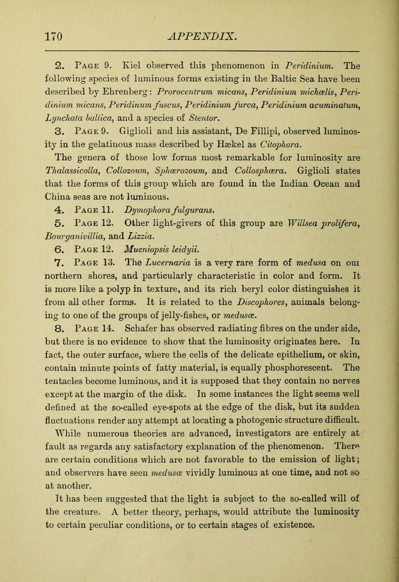 2. Page 9. Kiel observed this phenomenon in Peridinium. The following species of luminous forms existing in the Baltic Sea have been described by Ehrenberg: Prorocentrum micans, Peridinium michcelis, Peri- dinium micans, Peridinum fuscus, Peridinium furca, Peridinium acuminatum, Lynchata ballica, and a species of Stentor. 3. Page 9. Giglioli and his assistant, De Fillipi, observed luminos- ity in the gelatinous mass described by Hsekel as Citophora. The genera of those low forms most remarkable for luminosity are Thalassicolla, Collozoum, Sphcerozoum, and Collosplimra. Giglioli states that the forms of this group which are found in the Indian Ocean and China seas are not luminous. 4. Page 11. Dymophora fulgurans. 5. Page 12. Other light-givers of this group are Willsea prolifera, Bourganivillia, and Lizzia. 6. Page 12. Mueniopsis leidyii. 7. Page 13. The Lucernaria is a very rare form of medusa on oui northern shores, and particularly characteristic in color and form. It is more like a polyp in texture, and its rich beryl color distinguishes it from all other forms. It is related to the Discophores, animals belong- ing to one of the groups of jelly-fishes, or medusae. 8. Page 14. Schafer has observed radiating fibres on the under side, but there is no evidence to show that the luminosity originates here. In fact, the outer surface, where the cells of the delicate epithelium, or skin, contain minute points of fatty material, is equally phosphorescent. The tentacles become luminous, and it is supposed that they contain no nerves except at the margin of the disk. In some instances the light seems well defined at the so-called eye-spots at the edge of the disk, but its sudden fluctuations render any attempt at locating a photogenic structure difficult. While numerous theories are advanced, investigators are entirely at fault as regards any satisfactory explanation of the phenomenon. There are certain conditions which are not favorable to the emission of light; and observers have seen medusae vividly luminous at one time, and not so at another. It has been suggested that the light is subject to the so-called will of the creature. A better theory, perhaps, would attribute the luminosity to certain peculiar conditions, or to certain stages of existence.
