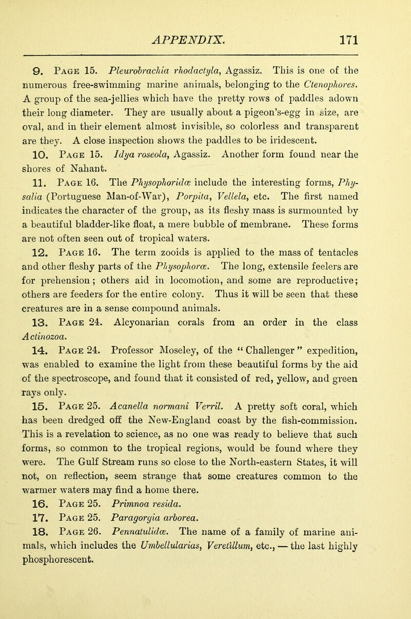 9. Page 15. Pleurohrachia rliodactyla, Agassiz. This is one of the numerous free-swimming marine animals, belonging to the Ctenophores. A group of the sea-jellies which have the pretty rows of paddles adown their long diameter. They are usually about a pigeon’s-egg in &ize, are oval, and in their element almost invisible, so colorless and transparent are they. A close inspection shows the paddles to be iridescent. 10. Page 15. Idya roseola, Agassiz. Another form found near the shores of Nahant. 11. Page 16. The Physophoridce include the interesting forms, Phy- salia (Portuguese Man-of-Wai'), Porpita, Vellela, etc. The fii'st named indicates the character of the group, as its fleshy mass is surmounted by a beautiful bladder-like float, a mere bubble of membrane. These forms are not often seen out of tropical waters. 12. Page 16. The term zooids is applied to the mass of tentacles and other fleshy parts of the Physophora. The long, extensile feelers are for prehension; others aid in locomotion, and some are reproductive; others are feeders for the entire colony. Thus it will be seen that these creatures are in a sense compound animals. 13. Page 24. Alcyonarian corals from an order in the class Acdnozoa. 14. Page 24. Professor Moseley, of the “Challenger” expedition, was enabled to examine the light from these beautiful forms by the aid of the spectroscope, and found that it consisted of red, yellow, and green rays only. 15. Page 25. Acanella normani Verril. A pretty soft coral, which has been dredged off the New-England coast by the fish-commission. This is a revelation to science, as no one was ready to believe that such forms, so common to the tropical regions, would be found where they were. The Gulf Stream runs so close to the North-eastern States, it will not, on reflection, seem strange that some creatures common to the warmer waters may find a home there. 16. Page 25. Primnoa resida. 17. Page 25. Paragorgia arborea. 18. Page 26. Pennaiulidce. The name of a family of marine ani- mals, which includes the Umbellularias, VeretUlum, etc., — the last highly phosphorescent.