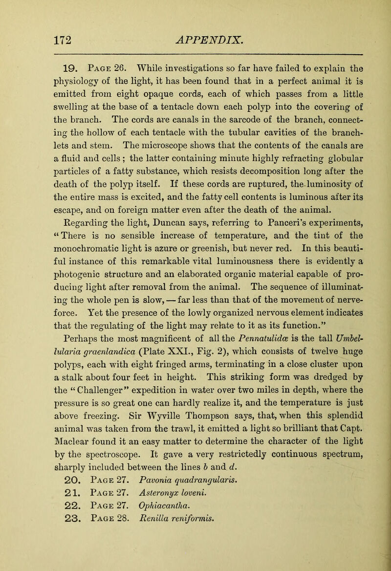 19. Page 26. While investigations so far have failed to explain the physiology of the light, it has been found that in a perfect animal it is emitted from eight opaque cords, each of which passes from a little swelling at the base of a tentacle down each polyp into the covering of the branch. The cords are canals in the sarcode of the branch, connect- ing the hollow of each tentacle with the tubular cavities of the branch- lets and stem. The microscope shows that the contents of the canals are a fluid and cells ; the latter containing minute highly refracting globular particles of a fatty substance, which resists decomposition long after the death of the polyp itself. If these cords are ruptured, the-luminosity of the entire mass is excited, and the fatty cell contents is luminous after its escape, and on foreign matter even after the death of the animal. Regarding the light, Duncan says, referring to Panceri’s experiments, “ There is no sensible increase of temperature, and the tint of the monochromatic light is azure or greenish, but never red. In this beauti- ful instance of this remarkable vital luminousness there is evidently a photogenic structure and an elaborated organic material capable of pro- ducing light after removal from the animal. The sequence of illuminat- ing the whole pen is slow, — far less than that of the movement of nerve- force. Yet the presence of the lowly organized nervous element indicates that the regulating of the light may relate to it as its function.” Perhaps the most magnificent of all the Pennatulidce is the tall Umbel- Maria graenlandica (Plate XXI., Fig. 2), which consists of twelve huge polyps, each with eight fringed arms, terminating in a close cluster upon a stalk about four feet in height. This striking form was dredged by the “ Challenger” expedition in water over two miles in depth, where the pressure is so great one can hardly realize it, and the temperature is just above freezing. Sir Wyville Thompson says, that, when this splendid animal was taken from the trawl, it emitted a light so brilliant that Capt. Maclear found it an easy matter to determine the character of the light by the spectroscope. It gave a very restrictedly continuous spectrum, sharply included between the lines & and d. 20. Page 27. Pavonia quadrangular is. 21. Page 27. Asteronyx loveni. 22. Page 27. Ophiacantha. 23. Page 28. Renilla reniformis.