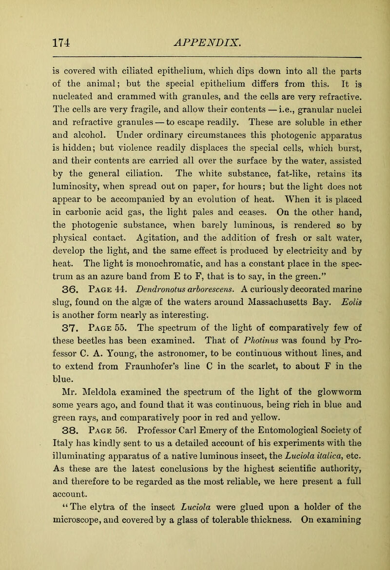 is covered with ciliated epithelium, which dips down into all the parts of the animal; but the special epithelium differs from this. It is nucleated and crammed with granules, and the cells are very refractive. The cells are very fragile, and allow their contents —i.e., granular nuclei and refractive granules — to escape readily. These are soluble in ether and alcohol. Under ordinary circumstances this photogenic apparatus is hidden; but violence readily displaces the special cells, which burst, and their contents are carried all over the surface by the water, assisted by the general ciliation. The white substance, fat-like, retains its luminosity, when spread out on paper, for hours; but the light does not appear to be accompanied by an evolution of heat. When it is placed in carbonic acid gas, the light pales and ceases. On the other hand, the photogenic substance, when barely luminous, is rendered so by physical contact. Agitation, and the addition of fresh or salt water, develop the light, and the same effect is produced by electricity and by heat. The light is monochromatic, and has a constant place in the spec- trum as an azure band from E to F, that is to say, in the green.” 36. Page 44. Dendronotus arborescens. A curiously decorated marine slug, found on the algae of the waters around Massachusetts Bay. Eolis is another form nearly as interesting. 37. Page 55. The spectrum of the light of comparatively few of these beetles has been examined. That of Photinus was found by Pro- fessor C. A. Young, the astronomer, to be continuous without lines, and to extend from Fraunhofer’s line C in the scarlet, to about F in the blue. Mr. Meldola examined the spectrum of the light of the glowworm some years ago, and found that it was continuous, being rich in blue and green rays, and comparatively poor in red and yellow. 38. Page 56. Professor Carl Emery of the Entomological Society of Italy has kindly sent to us a detailed account of his experiments with the illuminating apparatus of a native luminous insect, the Luciola italica, etc. As these are the latest conclusions by the highest scientific authority, and therefore to be regarded as the most reliable, we hei’e present a full account. “The elytra of the insect Luciola were glued upon a holder of the microscope, and covered by a glass of tolerable thickness. On examining