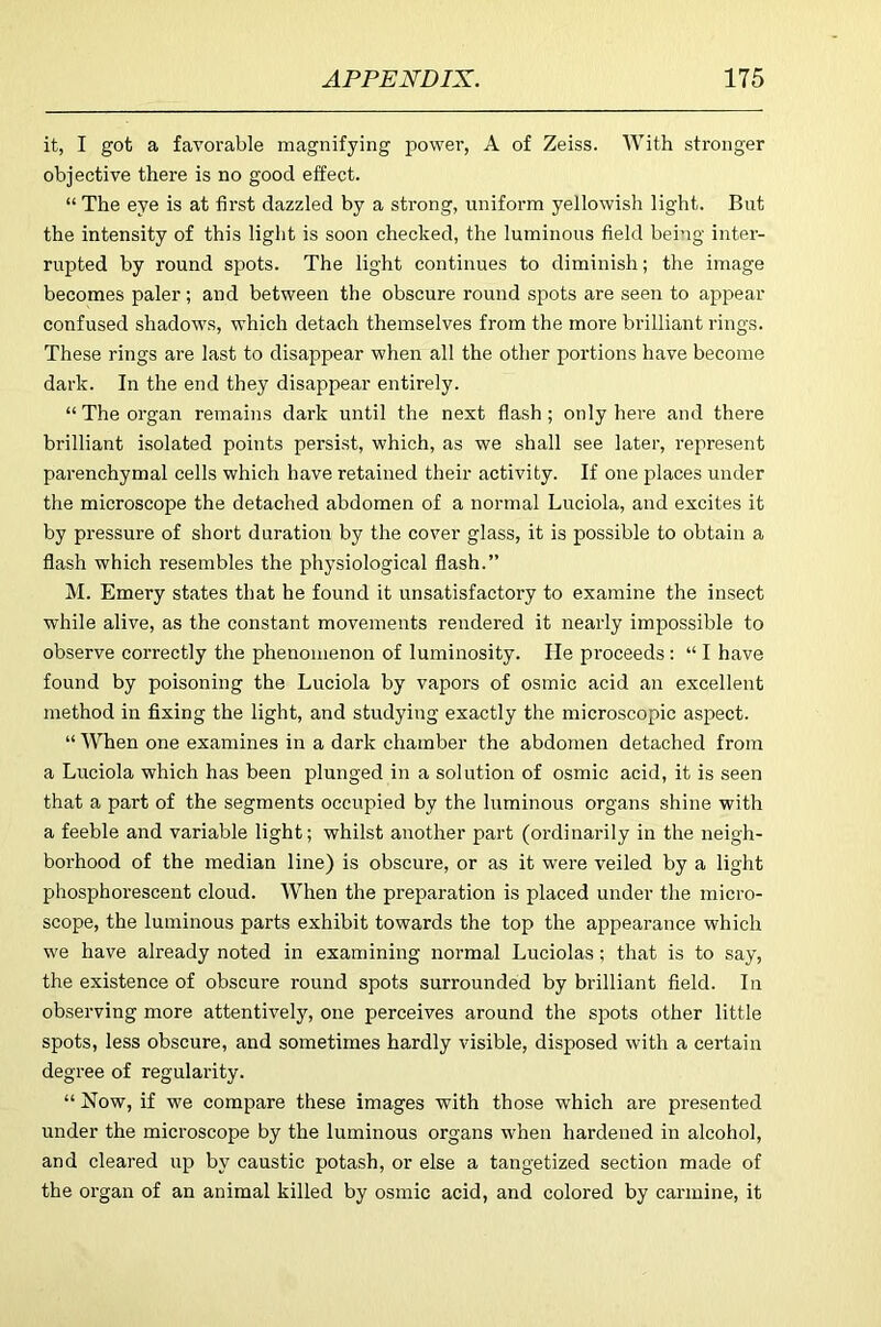 it, I got a favorable magnifying power’, A of Zeiss. With stronger objective there is no good effect. “ The eye is at first dazzled by a strong, unifoi’m yellowish light. But the intensity of this light is soon checked, the luminous field being inter- rupted by round spots. The light continues to diminish; the image becomes paler; and between the obscure round spots are seen to appear confused shadows, which detach themselves from the more brilliant rings. These rings are last to disappear when all the other portions have become dark. In the end they disappear entirely. “ The organ remains dark until the next flash; only here and there brilliant isolated points persist, which, as we shall see later, represent parenchymal cells which have retained their activity. If one places under the microscope the detached abdomen of a normal Luciola, and excites it by pressure of short duration by the cover glass, it is possible to obtain a flash which resembles the physiological flash.” M. Emery states that he found it unsatisfactory to examine the insect while alive, as the constant movements rendered it nearly impossible to observe correctly the phenomenon of luminosity. He pi’oceeds: “ I have found by poisoning the Luciola by vapors of osmic acid an excellent method in fixing the light, and studying exactly the microscopic aspect. “ When one examines in a dark chamber the abdomen detached from a Luciola which has been plunged in a solution of osmic acid, it is seen that a part of the segments occupied by the luminous organs shine with a feeble and variable light; whilst another part (ordinarily in the neigh- borhood of the median line) is obscure, or as it were veiled by a light phosphorescent cloud. When the preparation is placed under the micro- scope, the luminous parts exhibit towards the top the appearance which we have already noted in examining normal Luciolas; that is to say, the existence of obscure round spots surrounded by brilliant field. In observing more attentively, one perceives around the spots other little spots, less obscure, and sometimes hardly visible, disposed with a certain degree of regularity. “ Now, if we compare these images with those which are presented under the microscope by the luminous organs when hardened in alcohol, and cleared up by caustic potash, or else a tangetized section made of the organ of an animal killed by osmic acid, and colored by carmine, it