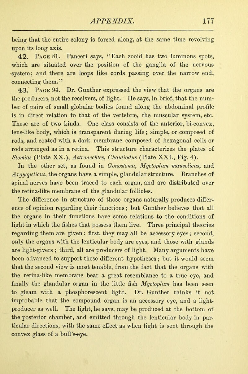 being that the entire colony is forced along, at the same time revolving upon its long axis. 42. Page 81. Panceri says, “Each zooid has two luminous spots, which are situated over the position of the ganglia of the nervous -system; and there are loops like cords passing over the narrow end, connecting them.” 43. Page 94. Dr. Gunther expressed the view that the organs are the producers, not the receivers, of light. He says, in brief, that the num- ber of pairs of small globular bodies found along the abdominal profile is in direct relation to that of the vertebrae, the muscular system, etc. These are of two kinds. One class consists of the anterior, bi-convex, lens-like body, which is transparent during life; simple, or composed of rods, and coated with a dark membrane composed of hexagonal cells or rods arranged as in a retina. This structure characterizes the plates of Stomias (Plate XX.), Astronechtes, ChauUodus (Plate XXL, Fig. 4). In the other set, as found in Gonostoma, Myctoplum mausolicus, and Argyopelicus, the organs have a simple, glandular structure. Branches of spinal nerves have been traced to each organ, and are distributed over the retina-like membrane of the glandular follicles. The difference in structure of those organs naturally produces differ- ence of opinion regarding their functions; but Gunther believes that all the organs in their functions have some relations to the conditions of light in which the fishes that possess them live. Three principal theories regarding them are given: first, they may all be accessory eyes; second, only the organs with the lenticular body are eyes, and those with glands are light-givers ; third, all are producers of light. Many arguments have been advanced to support these different hypotheses; but it would seem that the second view is most tenable, from the fact that the organs with the retina-like membrane bear a great resemblance to a true eye, and finally the glandular organ in the little fish Myctoplum has been seen to gleam with a phosphorescent light. Dr. Gunther thinks it not improbable that the compound organ is an accessoi’y eye, and a light- producer as well. The light, he says, may be produced at the bottom of the posterior chamber, and emitted through the lenticular body in par- ticular directions, with the same effect as when light is sent through the convex glass of a bull’s-eye.