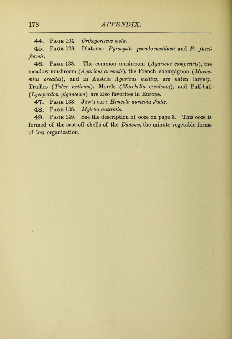 44. Page 104. Orlhogoriscm mola. 45. Page 128. Diatoms: Pyrocystis pseudo-noctiluca and P. fusci- formis. 46. Page 138. The common mushroom (^Agaricus campestris), the meadow mushroom (Agaricus arvensis), the French champignon (Maras- mius oreades), and in Austria Agaricus mellius, are eaten largely. Truffles (Tuber cestivum), Morels (Morchella esculenta), and Puff-ball (Lycoperdon giganteum) are also favorites in Europe. 47. Page 138. Jew's ea,r: Himcola auricula Judce. 48. Page 138. Myletta australis. 49. Page 149. See the description of ooze on page 3. This ooze is formed of the cast-off shells of the Diatoms, the minute vegetable forms of low organization.