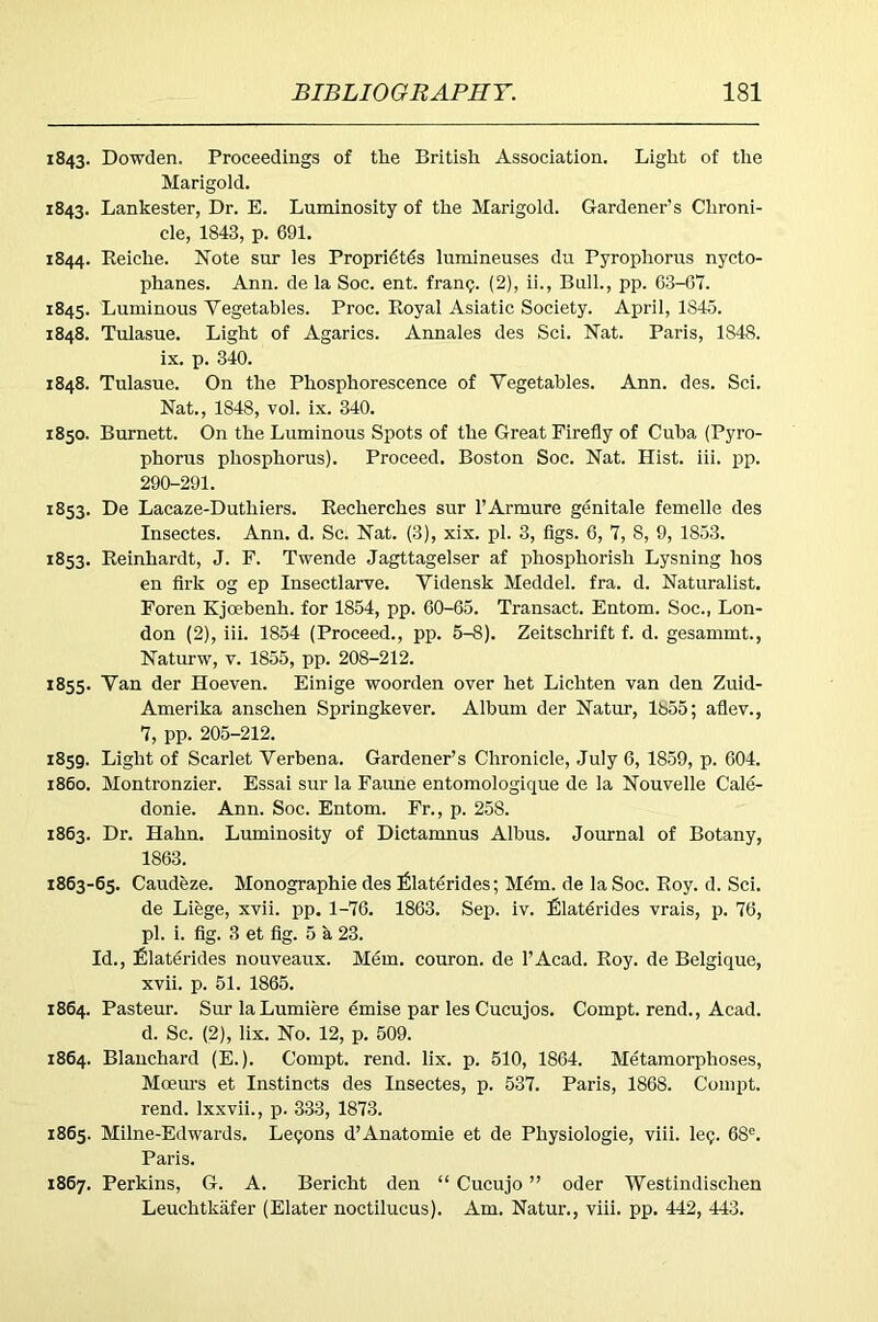 1843. Dowden. Proceedings of the British Association. Light of the Marigold. 1843. Lankester, Dr. E. Luminosity of the Marigold. Gardener’s Chroni- cle, 1843, p. 691. 1844. Eeiche. Note sur les Propridtds lumineuses du Pyrophorus nycto- phanes. Ann. de la Soc. ent. fran?. (2), ii.. Bull., pp. 63-07. 1845. Luminous Vegetables. Proc. Eoyal Asiatic Society. April, 1845. 1848. Tulasue. Light of Agarics. Annales des Sci. Nat. Paris, 1848. ix. p. 340. 1848. Tulasue. On the Phosphorescence of Vegetables. Ann. des. Sci. Nat., 1848, vol. ix. 340. 1850. Burnett. On the Luminous Spots of the Great Firefly of Cuba (Pyro- phorus phosphorus). Proceed. Boston Soc. Nat. Hist. iii. pp. 290-291. 1853. De Lacaze-Duthiers. Eecherches sur I’Armure genitale femelle des Insectes. Ann. d. Sc. Nat. (3), xix. pi. 3, figs. 6, 7, 8, 9, 1853. 1853. Eeinhardt, J. F. Twende Jagttagelser af phosphorish Lysning hos en firk og ep Insectlarve. Vidensk Meddel. fra. d. Naturalist. Foren Kjcebenh. for 1854, pp. 60-65. Transact. Entom. Soc., Lon- don (2), iii. 1854 (Proceed., pp. 5-8). Zeitschrift f. d. gesammt., Naturw, v. 1855, pp. 208-212. 1855. Van der Hoeven. Einige woorden over het Lichten van den Zuid- Amerika anschen Springkever. Album der Natur, 1855; aflev., 7, pp. 205-212. 1859. Light of Scarlet Verbena. Gardener’s Chronicle, July 6, 1859, p. 604. 1860. Montronzier. Essai sur la Faune entomologique de la Nouvelle Cale- donie. Ann. Soc. Entom. Fr., p. 258. 1863. Dr. Hahn. Luminosity of Dictamnus Albus. Journal of Botany, 1863. 1863-65. Caudeze. Monographic des £laterides; Mem. de la Soc. Eoy. d. Sci. de Liege, xvii. pp. 1-76. 1863. Sep. iv. filatdrides vrais, p. 76, pi. i. fig. 3 et fig. 5 a 23. Id., filaterides nouveaux. Mdm. couron. de I’Acad. Eoy. de Belgique, xvii. p. 51. 1865. 1864. Pasteur. Sur laLumiere emise par les Cucujos. Compt. rend., Acad. d. Sc. (2), lix. No. 12, p. 509. 1864. Blanchard (E.). Compt. rend. lix. p. 510, 1864. Metamorphoses, Moeurs et Instincts des Insectes, p. 537. Paris, 1868. Compt. rend. Ixxvii., p. 333, 1873. 1865. Milne-Edwards. Lemons d’Anatomic et de Physiologic, viii. Icq. 68. Paris. 1867. Perkins, G. A. Bericht den “ Cucujo ” oder Westindischen Leuchtkafer (Elater noctilucus). Am. Natur., viii. pp. 442, 443.