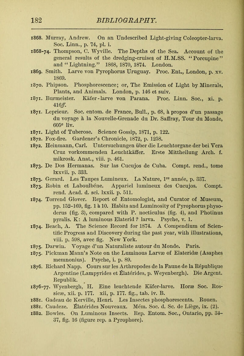 1868. Murray, Andrew. On an Undescribed Light-giving Coleopter-larva. Soc. Linn., p. 74, pi. i. 1868-74. Thompson, C. Wyville. The Depths of the Sea. Account of the general results of the dredging-cruiseg of H.M.SS. “Porcupine” and “ Lightning.” 1868,1870,1874. London. 1869. Smith. Larve von Pyrophorus Uruguay. Proc. Ent., London, p. xv. 1869. 1870. Phipson. Phosphorescence; or. The Emission of Light by Minerals, Plants, and Animals. London, p. 146 et suiv. 1871. Burmeister. Kafer-larve von Parana. Proc. Linn. Soc., xi. p. 416J. 1871. Leprieur. Soc. entom. de Prance, Bull., p. 68, Apropos d’un passage du voyage h la Nouvelle-Grenade du Dr. Saffray, Tour du Monde, 605® liv. 1871. Light of Tuberose. Science Gossip, 1871, p. 122. 1872. Fox-fire. Gardener’s Chronicle, 1872, p. 1258. 1872. Heinmann, Carl. Untersuchungen iiber die Leuchtorgane der bei Vera Cruz vorkommenden Leuchtkaffer. Erste Mittheilung Arch. f. mikrosk. Anat., viii. p. 461. 1873. De Dos Hermanas. Sur las Cucujos de Cuba. Compt. rend., tome Ixxvii. p. 333. 1873. Gerard. Les Taupes Lumineux. La Nature, P® annee, p. 337. 1873. Eobin et Laboulbene. Appariel lumineux des Cucujos. Compt. rend. Acad. d. sci. Ixxii. p. 511. 1874. Torrend Glover. Report of Entomologist, and Curator of Museum, pp. 152-169, fig. 1 k 10. Habits and Luminosity of Pyrophorus physo- derus (fig. 3), compared with P. nocticulus (fig. 4), and Photinus pyralis. K: A luminous Elaterid ? larva. Psyche, v. 1. 1874. Beach, A. The Science Record for 1874. A Compendium of Scien- tific Progress and Discovery during the past year, with illustrations, viii. p. 598, avec fig. New York. 1875. Darwin. Voyage d’un Naturaliste autour du Monde. Paris. 1875. Pickman Mann’s Note on the Luminous Larvae of Elateridae (Asaphes memnonius). Psyche, i. p. 89. 1876. Richard Napp. Cours sur les Arthropodes de la Faune de la R^publique Argentine (Lampyrides et filaterides, p. Weyenbergh). Die Argent. Republik. 1876-77. Wyenbergh, H. Eine leuchtende Kafer-larve. Horae Soc. Ros- sicae, xii. p. 177. xii, p. 177. fig., tab. iv. B. 1881. Gadeau de Kerville, Henri. Les Insectes phosphorescents. Rouen. 1881. Caudeze. Ulaterides Nouveaux. Mem. Soc. d. Sc. de Li&ge, ix. (2). 1882. Bowles. On Luminous Insects. Rep. Entom. Soc., Ontario, pp. 34- 37, fig. 16 (figure rep. a Pyrophore).