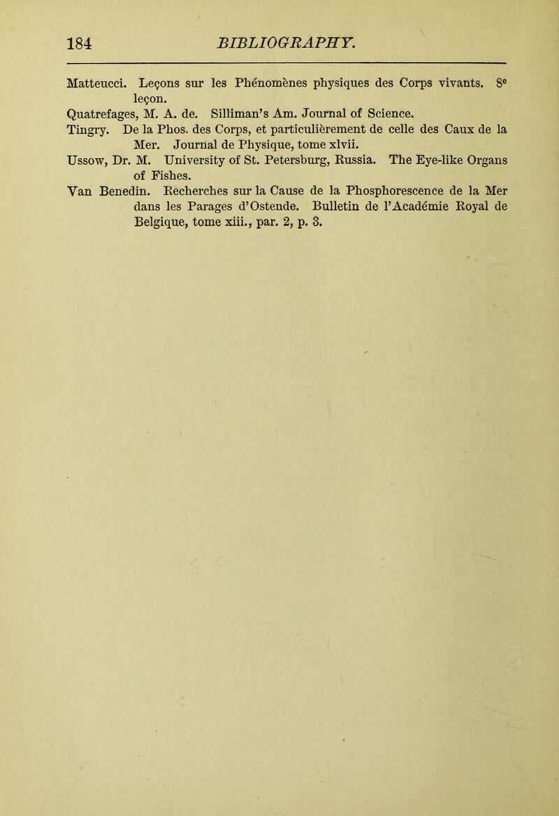 Matteucci. Lemons sur les Phenomfenes physiques des Corps vivants. 8® le^on. Quatrefages, M. A. de. Silliman’s Am. Journal of Science. Tingry. De la Phos. des Corps, et particuliferement de celle des Caux de la Mer. Journal de Physique, tome xlvii. Ussow, Dr. M. University of St. Petersburg, Russia. The Eye-like Organs of Fishes. Van Benedin. Eecherches sur la Cause de la Phosphorescence de la Mer dans les Parages d’Ostende. Bulletin de 1’Academic Royal de Belgique, tome xiii., par. 2, p. 3.