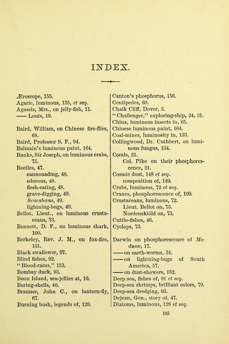 IITDEX. ^roscope, 165. Agaric, luminous, 135, et seq, Agassiz, Mrs., on jelly-fish, 11. Louis, 19. Baird, William, on Chinese fire-flies, 68. Baird, Professor S. P., 94. Balmain’s luminous paint, 164. Banks, Sir Joseph, on luminous crabs, 75. Beetles, 47. cannonading, 48. odorous, 48. flesh-eating, 48. grave-digging, 49. Scarabceus, 49. lightning-bugs, 49. Bellot, Lieut., on luminous crusta- ceans, 73. Bennett, D. P., on luminous shark, 100. Berkeley, Eev. J. M., on fox-flre, 131. Black swallower, 97. Blind fishes, 92. “Blood-rains,” 153. Bombay duck, 93. Boon Island, sea-jellies at, 10. Boring-shells, 40. Branner, John C., on lantem-fly, 67. Burning bush, legends of, 129. Canton’s phosphorus, 156. Centipedes, 69. Chalk Cliff, Dover, 3. “Challenger,” exploring-ship, 24, 31. China, luminous insects in, 65. Chinese luminous paint, 164. Coal-mines, luminosity in, 133. Collingwood, Dr. Cuthbert, on lumi- nous fungus, 134. Corals, 21. Col. Pike on their phosphores- cence, 21. Cosmic dust, 148 et seq. composition of, 149. Crabs, luminous, 72 et seq. Cranes, phosphorescence of, 109. Crustaceans, luminous, 72. Lieut. Bellot on, 73. Nordenskiold on, 73. Cuttle-fishes, 46. Cyclops, 73. Darwin on phosphorescence of Me- dusae, 17. on earth-worms, 34. on lightning-bugs of South America, 57. on dust-showers, 152. Deep sea, fishes of, 91 et seq. Deep-sea shrimps, brilliant colors, 79. Deep-sea dredging, 93. Dejean, Gen., story of, 47. Diatoms, luminous, 128 et seq.